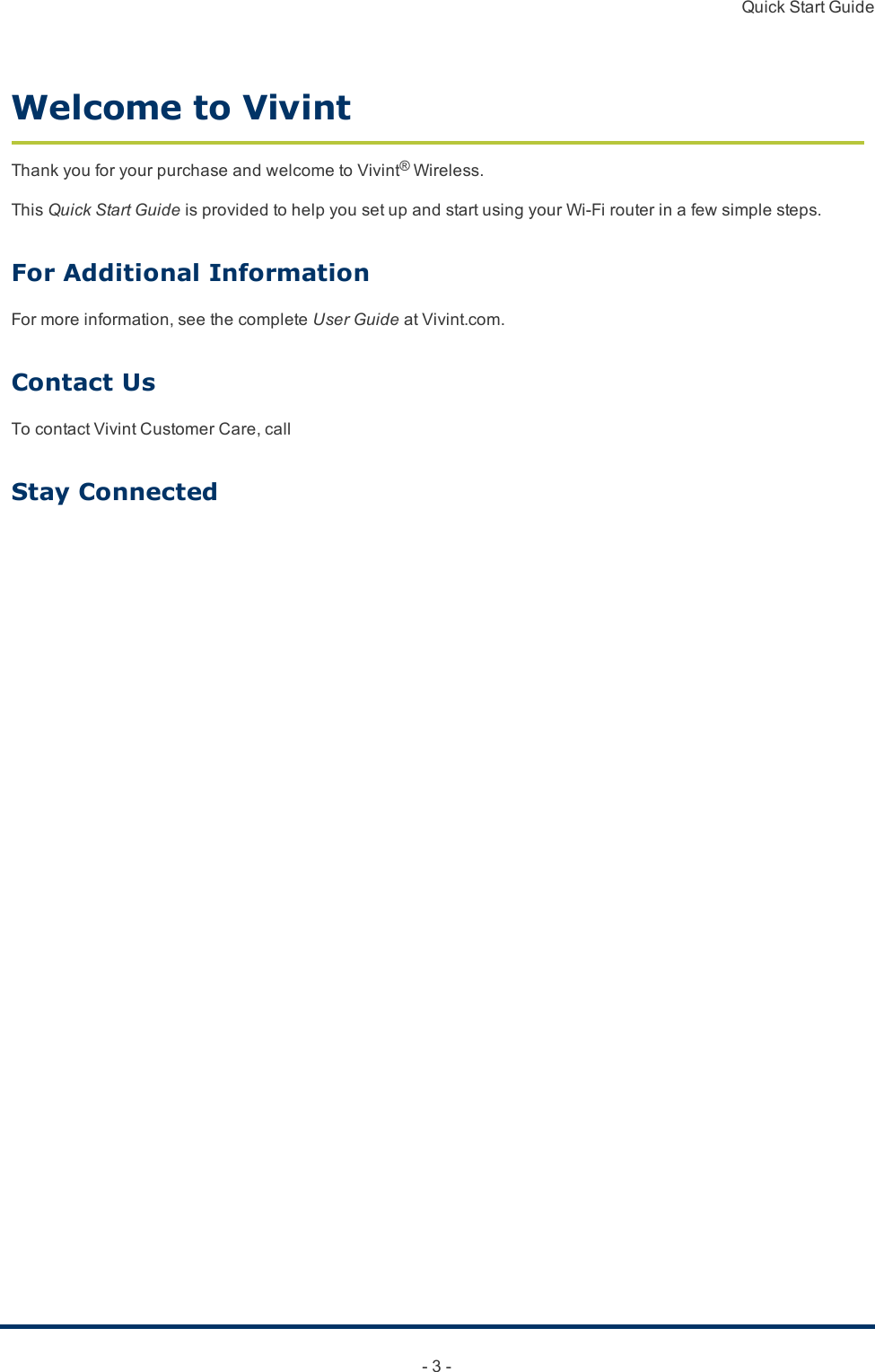 Quick Start Guide- 3 -Welcome to VivintThankyouforyourpurchaseandwelcometoVivint®Wireless.ThisQuick Start GuideisprovidedtohelpyousetupandstartusingyourWi-Firouterinafewsimplesteps.For Additional InformationFormoreinformation,seethecompleteUser GuideatVivint.com.Contact UsTocontactVivintCustomerCare,callStay Connected