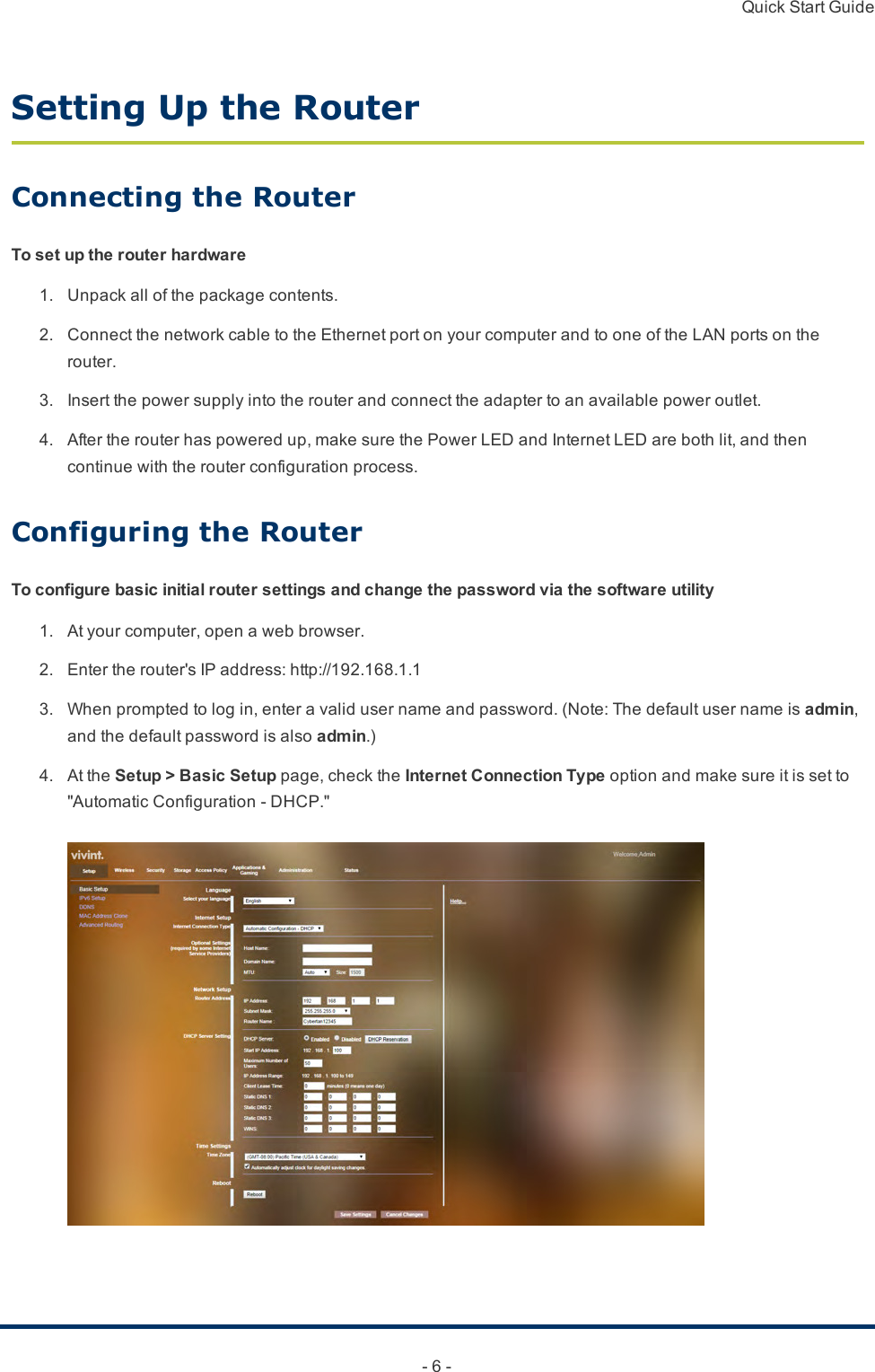 Quick Start Guide- 6 -Setting Up the RouterConnecting the RouterTo set up the router hardware1. Unpackallofthepackagecontents.2. ConnectthenetworkcabletotheEthernetportonyourcomputerandtooneoftheLANportsontherouter.3. Insertthepowersupplyintotherouterandconnecttheadaptertoanavailablepoweroutlet.4. Aftertherouterhaspoweredup,makesurethePowerLEDandInternetLEDarebothlit,andthencontinuewiththerouterconfigurationprocess.Configuring the RouterTo configure basic initial router settings and change the password via the software utility1. Atyourcomputer,openawebbrowser.2. Entertherouter&apos;sIPaddress:http://192.168.1.13. Whenpromptedtologin,enteravalidusernameandpassword.(Note:Thedefaultusernameisadmin,andthedefaultpasswordisalsoadmin.)4. AttheSetup &gt; Basic Setuppage,checktheInternet Connection Typeoptionandmakesureitissetto&quot;AutomaticConfiguration-DHCP.&quot;