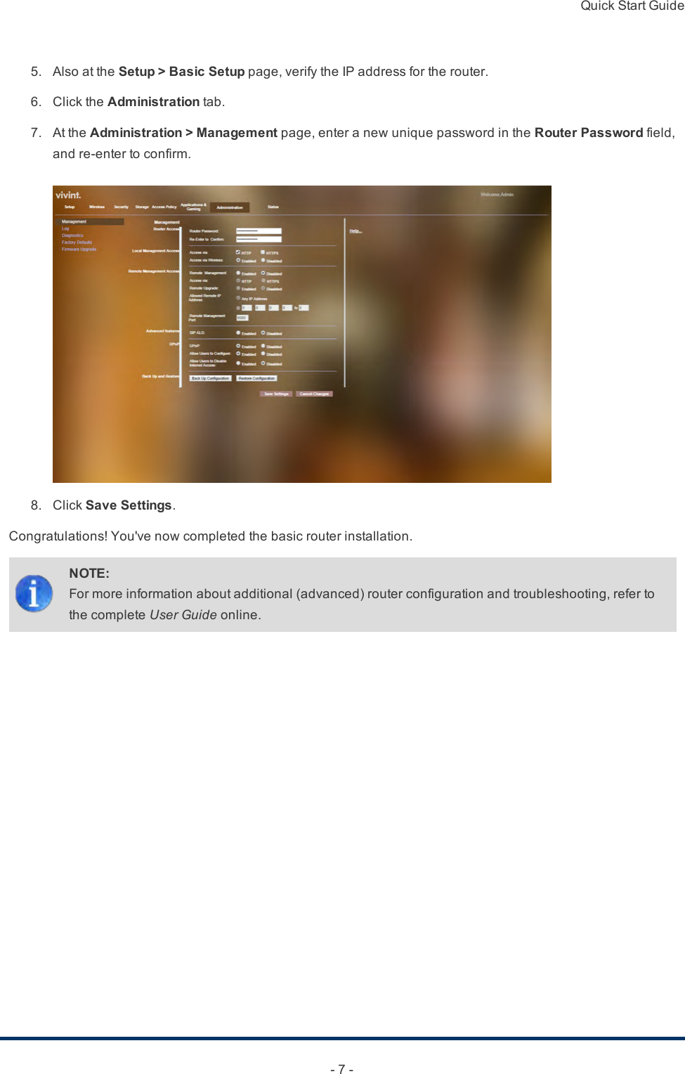 Quick Start Guide- 7 -5. AlsoattheSetup &gt; Basic Setuppage,verifytheIPaddressfortherouter.6. ClicktheAdministrationtab.7. AttheAdministration &gt; Managementpage,enteranewuniquepasswordintheRouter Passwordfield,andre-entertoconfirm.8. ClickSave Settings.Congratulations!You&apos;venowcompletedthebasicrouterinstallation.NOTE:Formoreinformationaboutadditional(advanced)routerconfigurationandtroubleshooting,refertothecompleteUser Guideonline.