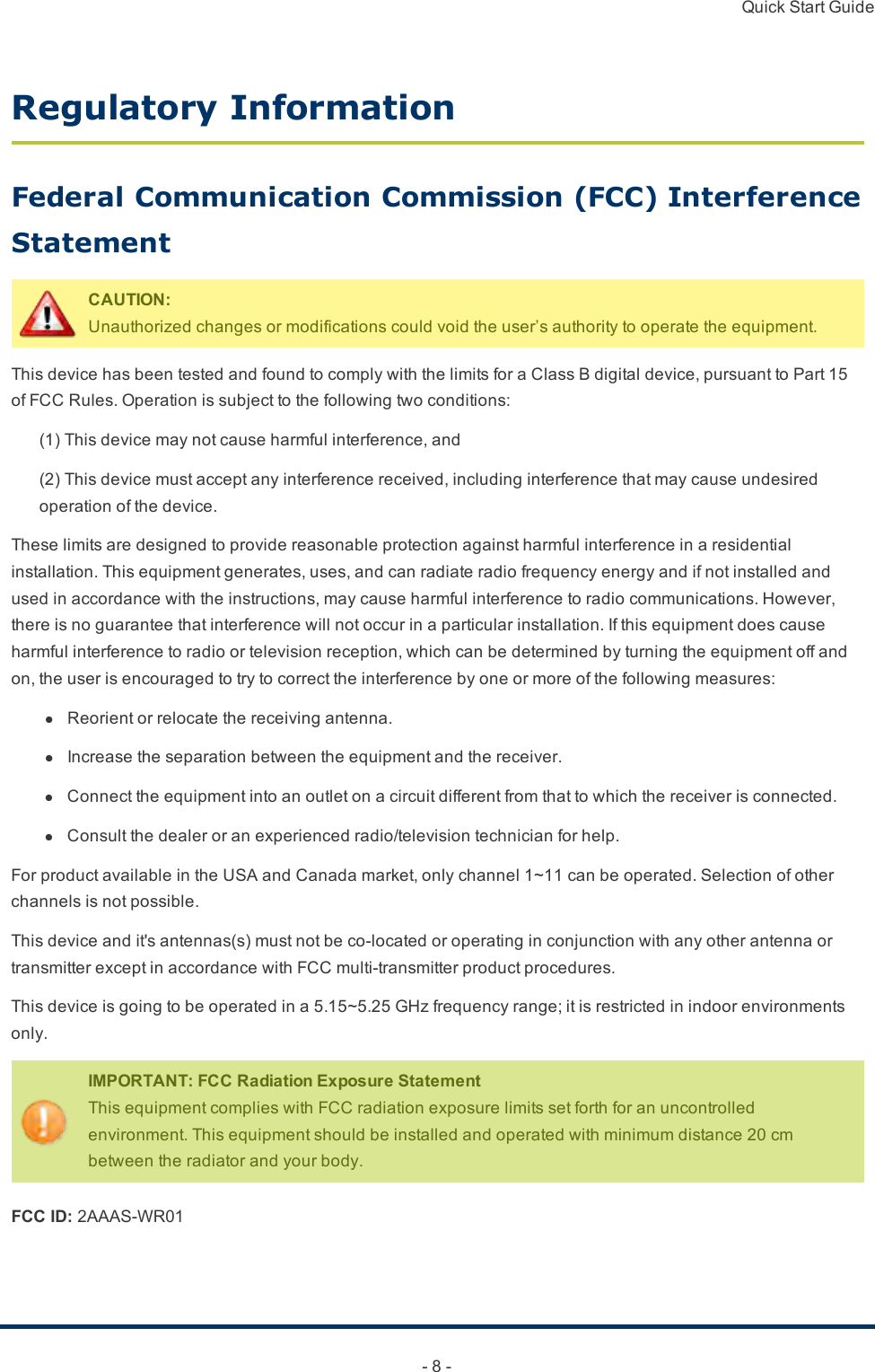 Quick Start Guide- 8 -Regulatory InformationFederal Communication Commission (FCC) Interference StatementCAUTION:Unauthorizedchangesormodificationscouldvoidtheuser’sauthoritytooperatetheequipment.ThisdevicehasbeentestedandfoundtocomplywiththelimitsforaClassBdigitaldevice,pursuanttoPart15ofFCCRules.Operationissubjecttothefollowingtwoconditions:(1)Thisdevicemaynotcauseharmfulinterference,and(2)Thisdevicemustacceptanyinterferencereceived,includinginterferencethatmaycauseundesiredoperationofthedevice.Theselimitsaredesignedtoprovidereasonableprotectionagainstharmfulinterferenceinaresidentialinstallation.Thisequipmentgenerates,uses,andcanradiateradiofrequencyenergyandifnotinstalledandusedinaccordancewiththeinstructions,maycauseharmfulinterferencetoradiocommunications.However,thereisnoguaranteethatinterferencewillnotoccurinaparticularinstallation.Ifthisequipmentdoescauseharmfulinterferencetoradioortelevisionreception,whichcanbedeterminedbyturningtheequipmentoffandon,theuserisencouragedtotrytocorrecttheinterferencebyoneormoreofthefollowingmeasures:l  Reorientorrelocatethereceivingantenna.l  Increasetheseparationbetweentheequipmentandthereceiver.l  Connecttheequipmentintoanoutletonacircuitdifferentfromthattowhichthereceiverisconnected.l  Consultthedealeroranexperiencedradio/televisiontechnicianforhelp.ForproductavailableintheUSAandCanadamarket,onlychannel1~11canbeoperated.Selectionofotherchannelsisnotpossible.Thisdeviceandit&apos;santennas(s)mustnotbeco-locatedoroperatinginconjunctionwithanyotherantennaortransmitterexceptinaccordancewithFCCmulti-transmitterproductprocedures.Thisdeviceisgoingtobeoperatedina5.15~5.25GHzfrequencyrange;itisrestrictedinindoorenvironmentsonly.IMPORTANT:FCC Radiation Exposure StatementThisequipmentcomplieswithFCCradiationexposurelimitssetforthforanuncontrolledenvironment.Thisequipmentshouldbeinstalledandoperatedwithminimumdistance20cmbetweentheradiatorandyourbody.FCC ID:2AAAS-WR01 