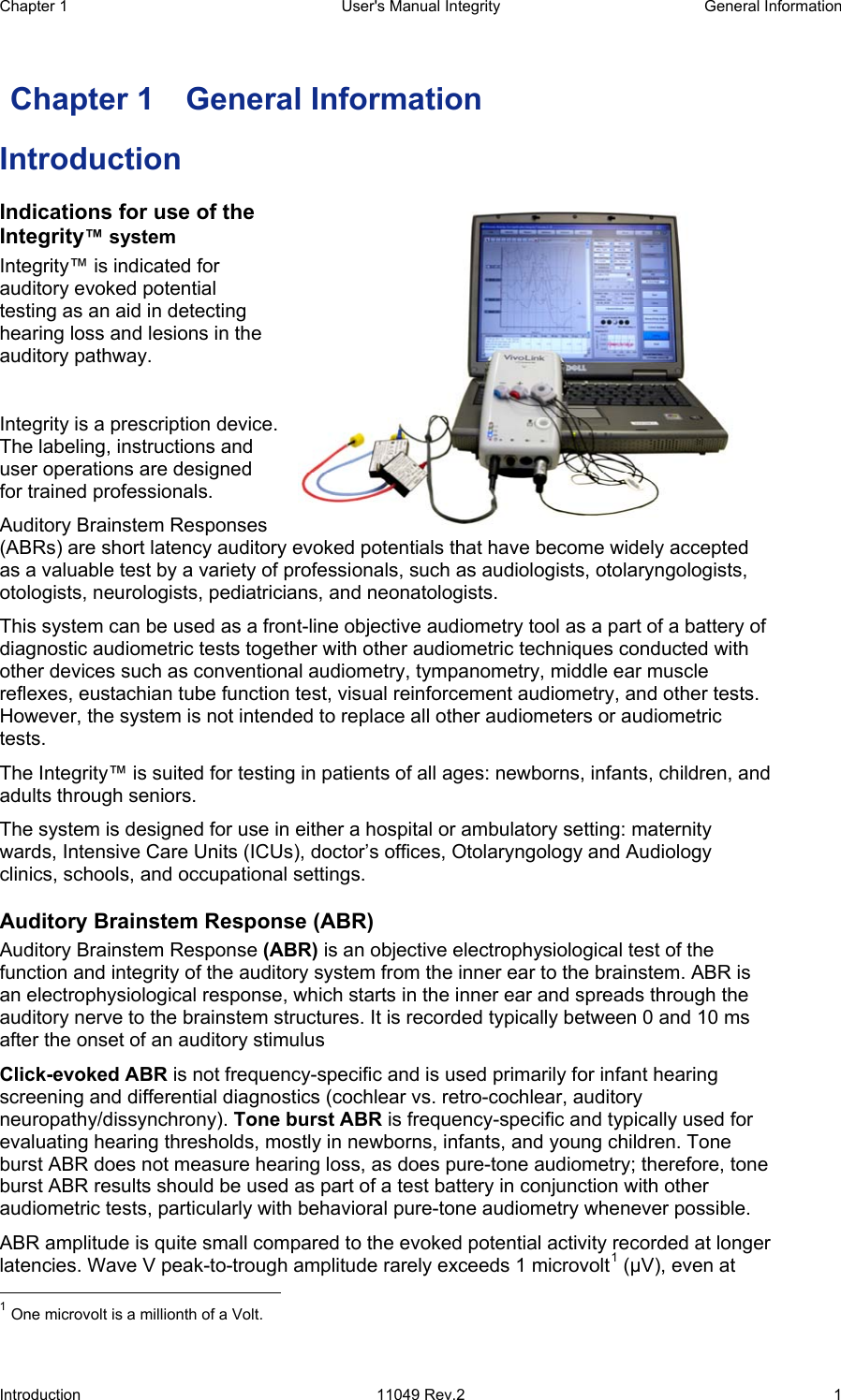 Chapter 1  User&apos;s Manual Integrity  General Information Introduction 11049 Rev.2  1  Chapter 1  General Information Introduction Indications for use of the Integrity™ system Integrity™ is indicated for auditory evoked potential testing as an aid in detecting hearing loss and lesions in the auditory pathway.   Integrity is a prescription device.  The labeling, instructions and user operations are designed for trained professionals.  Auditory Brainstem Responses (ABRs) are short latency auditory evoked potentials that have become widely accepted as a valuable test by a variety of professionals, such as audiologists, otolaryngologists, otologists, neurologists, pediatricians, and neonatologists.  This system can be used as a front-line objective audiometry tool as a part of a battery of diagnostic audiometric tests together with other audiometric techniques conducted with other devices such as conventional audiometry, tympanometry, middle ear muscle reflexes, eustachian tube function test, visual reinforcement audiometry, and other tests. However, the system is not intended to replace all other audiometers or audiometric tests.  The Integrity™ is suited for testing in patients of all ages: newborns, infants, children, and adults through seniors.  The system is designed for use in either a hospital or ambulatory setting: maternity wards, Intensive Care Units (ICUs), doctor’s offices, Otolaryngology and Audiology clinics, schools, and occupational settings.  Auditory Brainstem Response (ABR) Auditory Brainstem Response (ABR) is an objective electrophysiological test of the function and integrity of the auditory system from the inner ear to the brainstem. ABR is an electrophysiological response, which starts in the inner ear and spreads through the auditory nerve to the brainstem structures. It is recorded typically between 0 and 10 ms after the onset of an auditory stimulus Click-evoked ABR is not frequency-specific and is used primarily for infant hearing screening and differential diagnostics (cochlear vs. retro-cochlear, auditory neuropathy/dissynchrony). Tone burst ABR is frequency-specific and typically used for evaluating hearing thresholds, mostly in newborns, infants, and young children. Tone burst ABR does not measure hearing loss, as does pure-tone audiometry; therefore, tone burst ABR results should be used as part of a test battery in conjunction with other audiometric tests, particularly with behavioral pure-tone audiometry whenever possible.  ABR amplitude is quite small compared to the evoked potential activity recorded at longer latencies. Wave V peak-to-trough amplitude rarely exceeds 1 microvolt1 (μV), even at                                                  1 One microvolt is a millionth of a Volt. 
