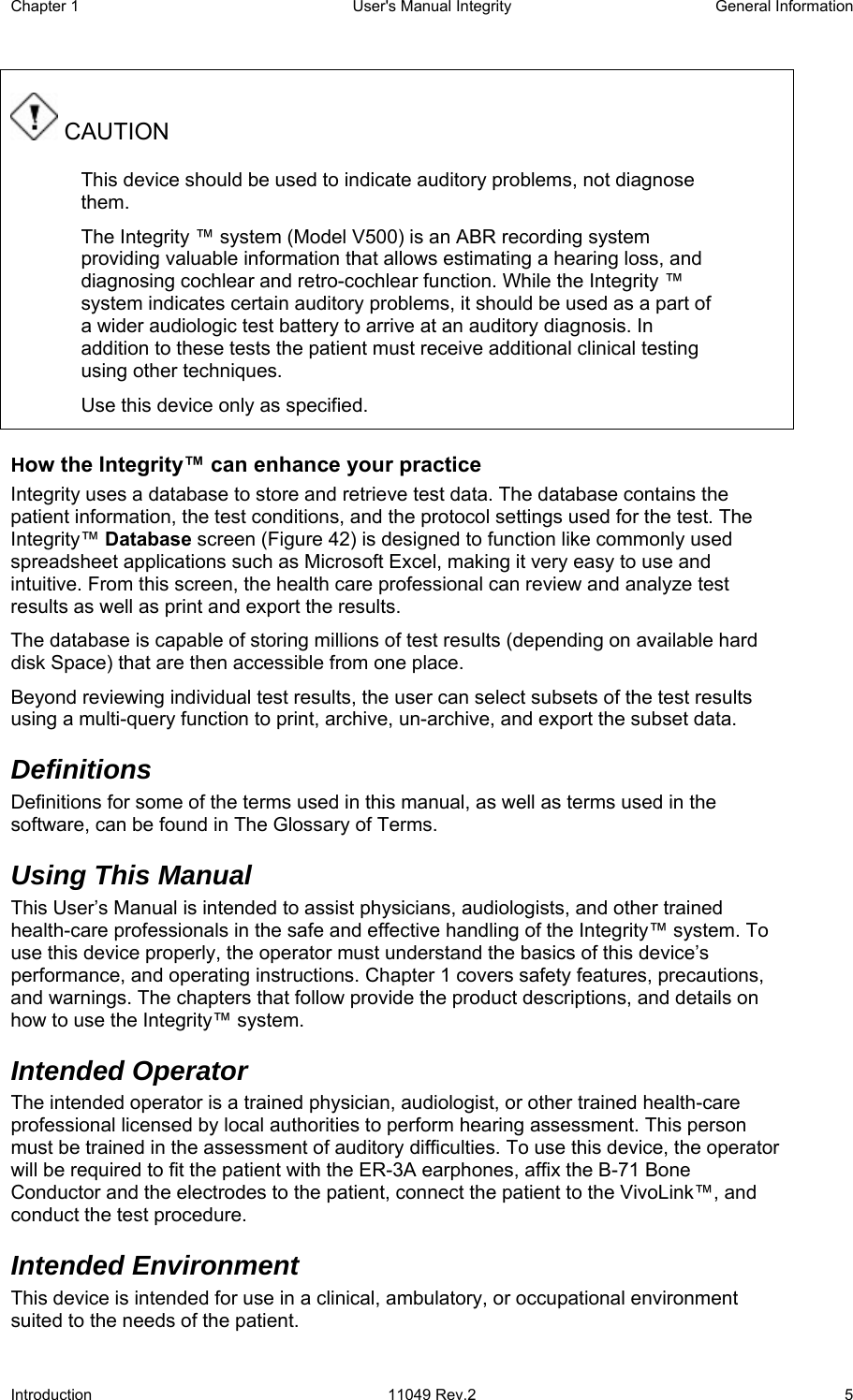 Chapter 1  User&apos;s Manual Integrity  General Information Introduction 11049 Rev.2  5  CAUTION This device should be used to indicate auditory problems, not diagnose them. The Integrity ™ system (Model V500) is an ABR recording system providing valuable information that allows estimating a hearing loss, and diagnosing cochlear and retro-cochlear function. While the Integrity ™ system indicates certain auditory problems, it should be used as a part of a wider audiologic test battery to arrive at an auditory diagnosis. In addition to these tests the patient must receive additional clinical testing using other techniques.  Use this device only as specified. How the Integrity™ can enhance your practice Integrity uses a database to store and retrieve test data. The database contains the patient information, the test conditions, and the protocol settings used for the test. The Integrity™ Database screen (Figure 42) is designed to function like commonly used spreadsheet applications such as Microsoft Excel, making it very easy to use and intuitive. From this screen, the health care professional can review and analyze test results as well as print and export the results. The database is capable of storing millions of test results (depending on available hard disk Space) that are then accessible from one place. Beyond reviewing individual test results, the user can select subsets of the test results using a multi-query function to print, archive, un-archive, and export the subset data. Definitions Definitions for some of the terms used in this manual, as well as terms used in the software, can be found in The Glossary of Terms.  Using This Manual  This User’s Manual is intended to assist physicians, audiologists, and other trained health-care professionals in the safe and effective handling of the Integrity™ system. To use this device properly, the operator must understand the basics of this device’s performance, and operating instructions. Chapter 1 covers safety features, precautions, and warnings. The chapters that follow provide the product descriptions, and details on how to use the Integrity™ system. Intended Operator The intended operator is a trained physician, audiologist, or other trained health-care professional licensed by local authorities to perform hearing assessment. This person must be trained in the assessment of auditory difficulties. To use this device, the operator will be required to fit the patient with the ER-3A earphones, affix the B-71 Bone Conductor and the electrodes to the patient, connect the patient to the VivoLink™, and conduct the test procedure. Intended Environment This device is intended for use in a clinical, ambulatory, or occupational environment suited to the needs of the patient. 