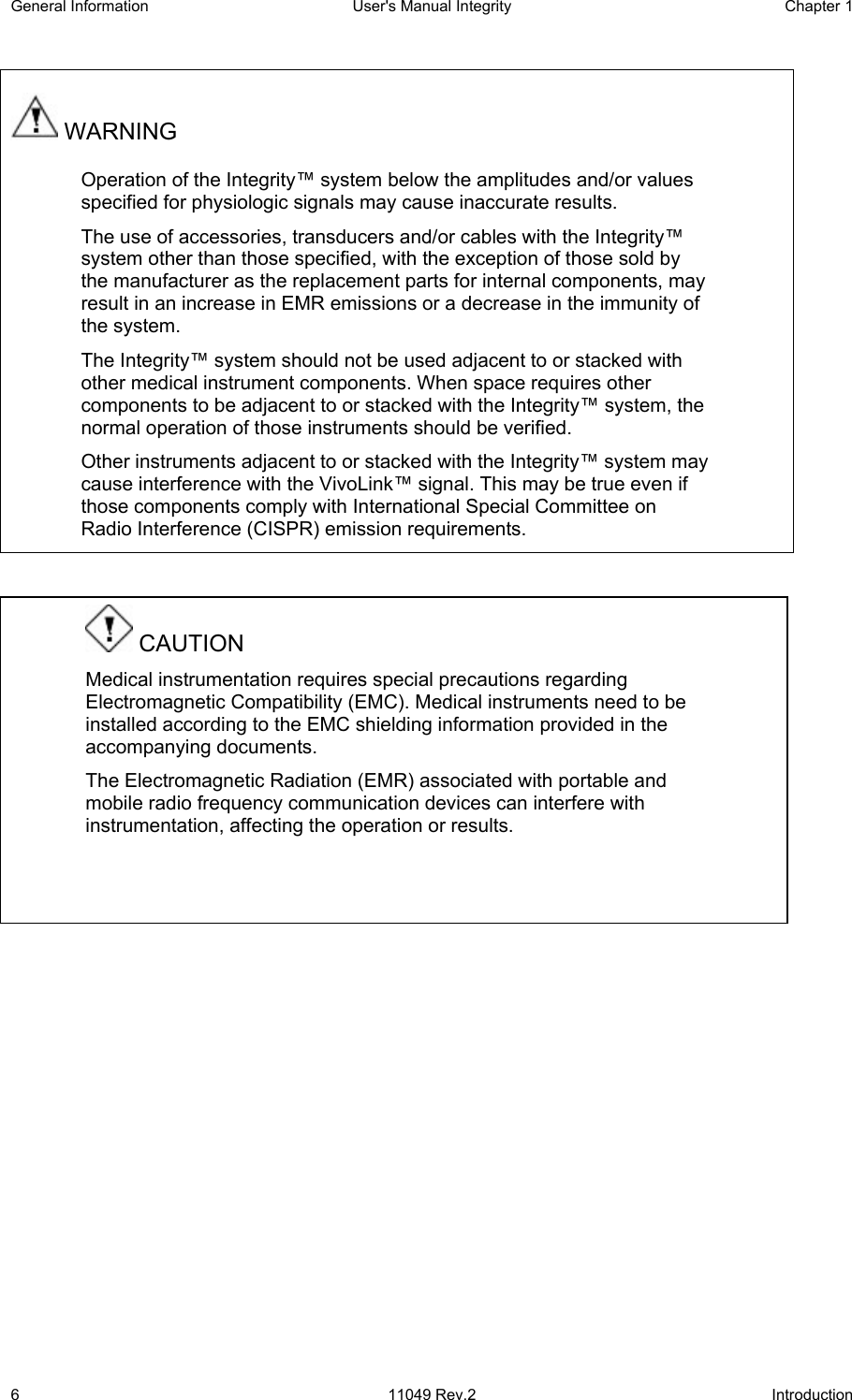 General Information  User&apos;s Manual Integrity  Chapter 1  6 11049 Rev.2 Introduction  WARNING Operation of the Integrity™ system below the amplitudes and/or values specified for physiologic signals may cause inaccurate results. The use of accessories, transducers and/or cables with the Integrity™ system other than those specified, with the exception of those sold by the manufacturer as the replacement parts for internal components, may result in an increase in EMR emissions or a decrease in the immunity of the system.  The Integrity™ system should not be used adjacent to or stacked with other medical instrument components. When space requires other components to be adjacent to or stacked with the Integrity™ system, the normal operation of those instruments should be verified. Other instruments adjacent to or stacked with the Integrity™ system may cause interference with the VivoLink™ signal. This may be true even if those components comply with International Special Committee on Radio Interference (CISPR) emission requirements.       CAUTION Medical instrumentation requires special precautions regarding Electromagnetic Compatibility (EMC). Medical instruments need to be installed according to the EMC shielding information provided in the accompanying documents. The Electromagnetic Radiation (EMR) associated with portable and mobile radio frequency communication devices can interfere with instrumentation, affecting the operation or results.   