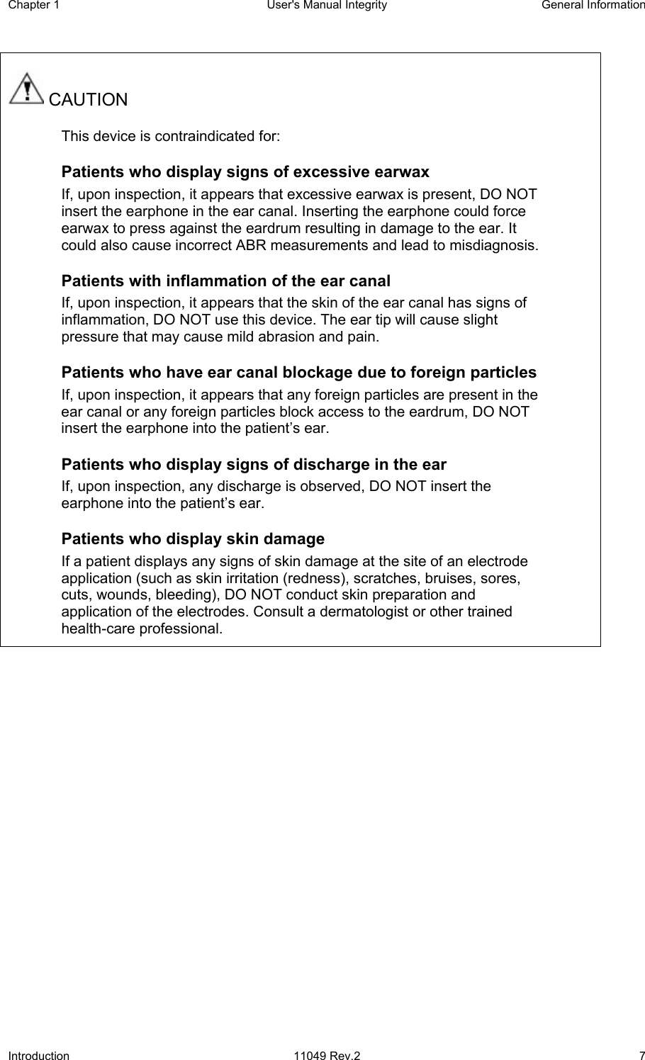 Chapter 1  User&apos;s Manual Integrity  General Information Introduction 11049 Rev.2  7  CAUTION This device is contraindicated for: Patients who display signs of excessive earwax If, upon inspection, it appears that excessive earwax is present, DO NOT insert the earphone in the ear canal. Inserting the earphone could force earwax to press against the eardrum resulting in damage to the ear. It could also cause incorrect ABR measurements and lead to misdiagnosis. Patients with inflammation of the ear canal If, upon inspection, it appears that the skin of the ear canal has signs of inflammation, DO NOT use this device. The ear tip will cause slight pressure that may cause mild abrasion and pain. Patients who have ear canal blockage due to foreign particles If, upon inspection, it appears that any foreign particles are present in the ear canal or any foreign particles block access to the eardrum, DO NOT insert the earphone into the patient’s ear.  Patients who display signs of discharge in the ear If, upon inspection, any discharge is observed, DO NOT insert the earphone into the patient’s ear. Patients who display skin damage If a patient displays any signs of skin damage at the site of an electrode application (such as skin irritation (redness), scratches, bruises, sores, cuts, wounds, bleeding), DO NOT conduct skin preparation and application of the electrodes. Consult a dermatologist or other trained health-care professional.  