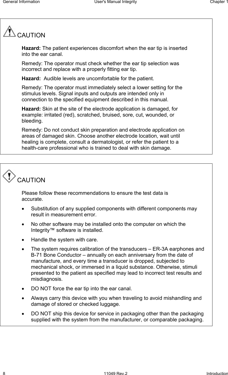 General Information  User&apos;s Manual Integrity  Chapter 1  8 11049 Rev.2 Introduction  CAUTION Hazard: The patient experiences discomfort when the ear tip is inserted into the ear canal. Remedy: The operator must check whether the ear tip selection was incorrect and replace with a properly fitting ear tip. Hazard:  Audible levels are uncomfortable for the patient. Remedy: The operator must immediately select a lower setting for the stimulus levels. Signal inputs and outputs are intended only in connection to the specified equipment described in this manual. Hazard: Skin at the site of the electrode application is damaged, for example: irritated (red), scratched, bruised, sore, cut, wounded, or bleeding. Remedy: Do not conduct skin preparation and electrode application on areas of damaged skin. Choose another electrode location, wait until healing is complete, consult a dermatologist, or refer the patient to a health-care professional who is trained to deal with skin damage.   CAUTION Please follow these recommendations to ensure the test data is accurate. •  Substitution of any supplied components with different components may result in measurement error. •  No other software may be installed onto the computer on which the Integrity™ software is installed. •  Handle the system with care. •  The system requires calibration of the transducers – ER-3A earphones and B-71 Bone Conductor – annually on each anniversary from the date of manufacture, and every time a transducer is dropped, subjected to mechanical shock, or immersed in a liquid substance. Otherwise, stimuli presented to the patient as specified may lead to incorrect test results and misdiagnosis. •  DO NOT force the ear tip into the ear canal. •  Always carry this device with you when traveling to avoid mishandling and damage of stored or checked luggage. •  DO NOT ship this device for service in packaging other than the packaging supplied with the system from the manufacturer, or comparable packaging. 