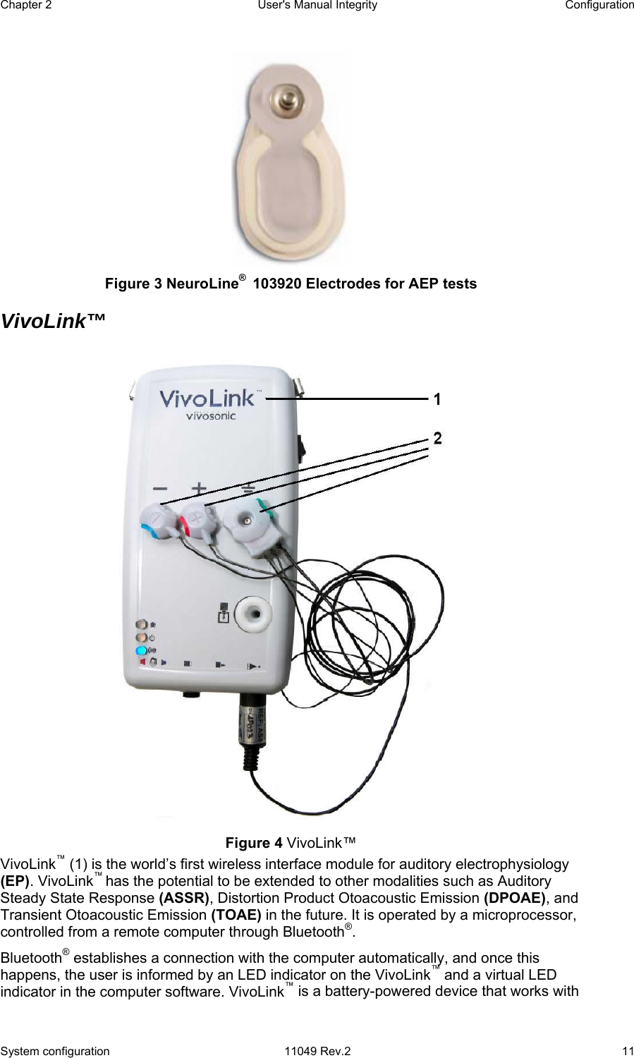 Chapter 2  User&apos;s Manual Integrity  Configuration System configuration  11049 Rev.2  11  Figure 3 NeuroLine®  103920 Electrodes for AEP tests VivoLink™  Figure 4 VivoLink™ VivoLink™ (1) is the world’s first wireless interface module for auditory electrophysiology (EP). VivoLink™ has the potential to be extended to other modalities such as Auditory Steady State Response (ASSR), Distortion Product Otoacoustic Emission (DPOAE), and Transient Otoacoustic Emission (TOAE) in the future. It is operated by a microprocessor, controlled from a remote computer through Bluetooth®.  Bluetooth® establishes a connection with the computer automatically, and once this happens, the user is informed by an LED indicator on the VivoLink™ and a virtual LED indicator in the computer software. VivoLink™ is a battery-powered device that works with 