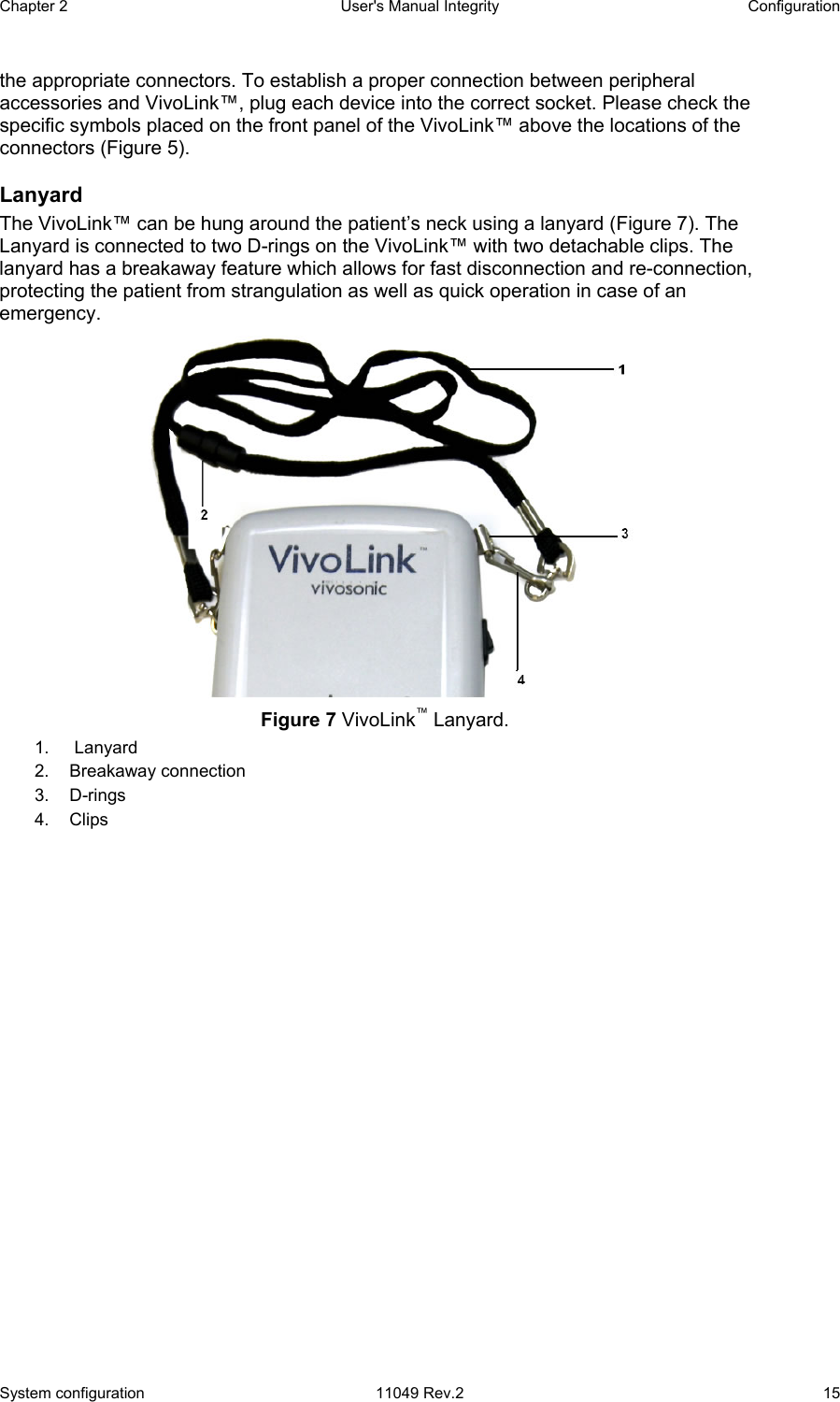 Chapter 2  User&apos;s Manual Integrity  Configuration System configuration  11049 Rev.2  15 the appropriate connectors. To establish a proper connection between peripheral accessories and VivoLink™, plug each device into the correct socket. Please check the specific symbols placed on the front panel of the VivoLink™ above the locations of the connectors (Figure 5). Lanyard The VivoLink™ can be hung around the patient’s neck using a lanyard (Figure 7). The Lanyard is connected to two D-rings on the VivoLink™ with two detachable clips. The lanyard has a breakaway feature which allows for fast disconnection and re-connection, protecting the patient from strangulation as well as quick operation in case of an emergency.   Figure 7 VivoLink™ Lanyard. 1.   Lanyard   2.  Breakaway connection  3. D-rings  4. Clips 