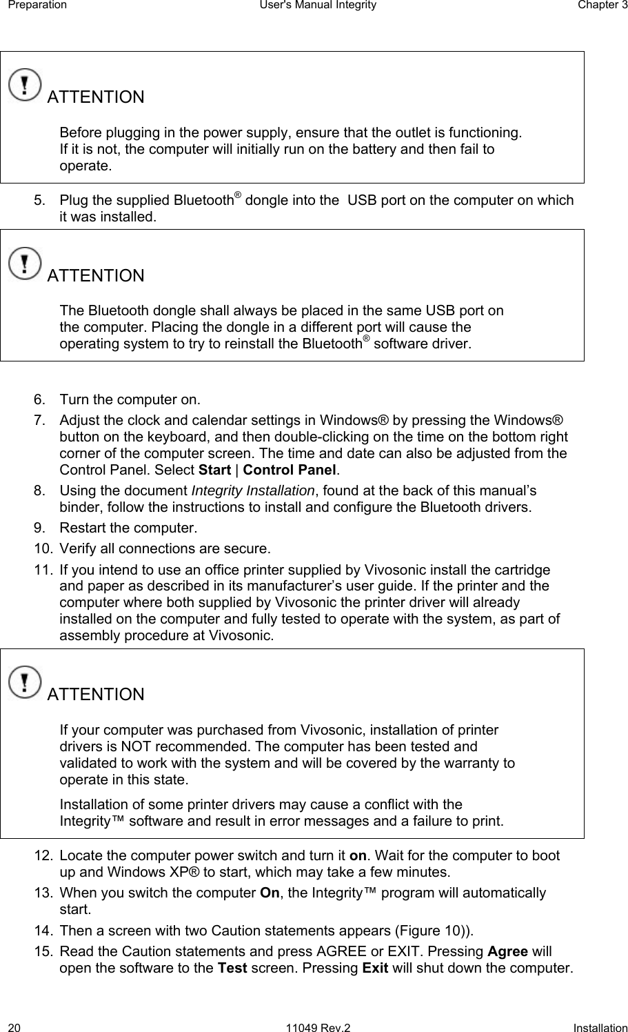 Preparation  User&apos;s Manual Integrity  Chapter 3  20 11049 Rev.2 Installation  ATTENTION Before plugging in the power supply, ensure that the outlet is functioning. If it is not, the computer will initially run on the battery and then fail to operate. 5.  Plug the supplied Bluetooth® dongle into the  USB port on the computer on which it was installed.  ATTENTION The Bluetooth dongle shall always be placed in the same USB port on the computer. Placing the dongle in a different port will cause the operating system to try to reinstall the Bluetooth® software driver.  6.  Turn the computer on. 7.  Adjust the clock and calendar settings in Windows® by pressing the Windows® button on the keyboard, and then double-clicking on the time on the bottom right corner of the computer screen. The time and date can also be adjusted from the Control Panel. Select Start | Control Panel. 8.  Using the document Integrity Installation, found at the back of this manual’s binder, follow the instructions to install and configure the Bluetooth drivers. 9.  Restart the computer. 10.  Verify all connections are secure. 11.  If you intend to use an office printer supplied by Vivosonic install the cartridge and paper as described in its manufacturer’s user guide. If the printer and the computer where both supplied by Vivosonic the printer driver will already installed on the computer and fully tested to operate with the system, as part of assembly procedure at Vivosonic.  ATTENTION If your computer was purchased from Vivosonic, installation of printer drivers is NOT recommended. The computer has been tested and validated to work with the system and will be covered by the warranty to operate in this state.  Installation of some printer drivers may cause a conflict with the Integrity™ software and result in error messages and a failure to print. 12.  Locate the computer power switch and turn it on. Wait for the computer to boot up and Windows XP® to start, which may take a few minutes.  13.  When you switch the computer On, the Integrity™ program will automatically start.  14.  Then a screen with two Caution statements appears (Figure 10)).  15.  Read the Caution statements and press AGREE or EXIT. Pressing Agree will open the software to the Test screen. Pressing Exit will shut down the computer.  