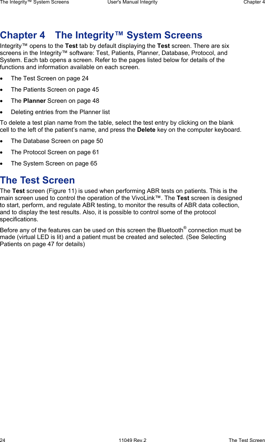 The Integrity™ System Screens  User&apos;s Manual Integrity  Chapter 4  24  11049 Rev.2  The Test Screen Chapter 4  The Integrity™ System Screens Integrity™ opens to the Test tab by default displaying the Test screen. There are six screens in the Integrity™ software: Test, Patients, Planner, Database, Protocol, and System. Each tab opens a screen. Refer to the pages listed below for details of the functions and information available on each screen. • The Test Screen on page 24 • The Patients Screen on page 45 • The Planner Screen on page 48 • Deleting entries from the Planner list To delete a test plan name from the table, select the test entry by clicking on the blank cell to the left of the patient’s name, and press the Delete key on the computer keyboard. •  The Database Screen on page 50 • The Protocol Screen on page 61 • The System Screen on page 65 The Test Screen The Test screen (Figure 11) is used when performing ABR tests on patients. This is the main screen used to control the operation of the VivoLink™. The Test screen is designed to start, perform, and regulate ABR testing, to monitor the results of ABR data collection, and to display the test results. Also, it is possible to control some of the protocol specifications.  Before any of the features can be used on this screen the Bluetooth® connection must be made (virtual LED is lit) and a patient must be created and selected. (See Selecting Patients on page 47 for details) 