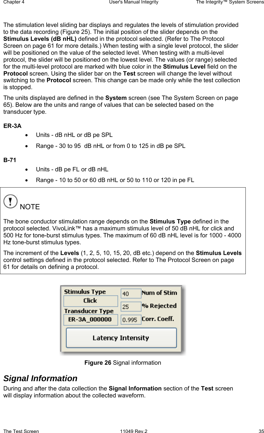 Chapter 4  User&apos;s Manual Integrity  The Integrity™ System Screens The Test Screen  11049 Rev.2  35 The stimulation level sliding bar displays and regulates the levels of stimulation provided to the data recording (Figure 25). The initial position of the slider depends on the Stimulus Levels (dB nHL) defined in the protocol selected. (Refer to The Protocol Screen on page 61 for more details.) When testing with a single level protocol, the slider will be positioned on the value of the selected level. When testing with a multi-level protocol, the slider will be positioned on the lowest level. The values (or range) selected for the multi-level protocol are marked with blue color in the Stimulus Level field on the Protocol screen. Using the slider bar on the Test screen will change the level without switching to the Protocol screen. This change can be made only while the test collection is stopped. The units displayed are defined in the System screen (see The System Screen on page 65). Below are the units and range of values that can be selected based on the transducer type. ER-3A  •  Units - dB nHL or dB pe SPL •  Range - 30 to 95  dB nHL or from 0 to 125 in dB pe SPL B-71  •  Units - dB pe FL or dB nHL •  Range - 10 to 50 or 60 dB nHL or 50 to 110 or 120 in pe FL  NOTE The bone conductor stimulation range depends on the Stimulus Type defined in the protocol selected. VivoLink™ has a maximum stimulus level of 50 dB nHL for click and 500 Hz for tone-burst stimulus types. The maximum of 60 dB nHL level is for 1000 - 4000 Hz tone-burst stimulus types. The increment of the Levels (1, 2, 5, 10, 15, 20, dB etc.) depend on the Stimulus Levels control settings defined in the protocol selected. Refer to The Protocol Screen on page 61 for details on defining a protocol.   Figure 26 Signal information Signal Information During and after the data collection the Signal Information section of the Test screen will display information about the collected waveform. 