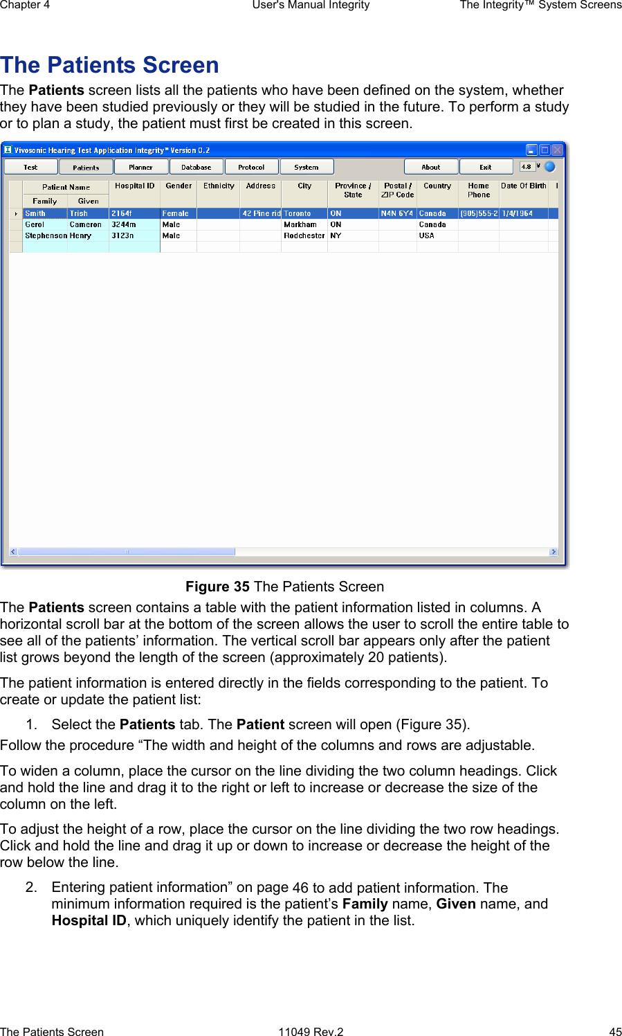 Chapter 4  User&apos;s Manual Integrity  The Integrity™ System Screens The Patients Screen  11049 Rev.2  45 The Patients Screen The Patients screen lists all the patients who have been defined on the system, whether they have been studied previously or they will be studied in the future. To perform a study or to plan a study, the patient must first be created in this screen.  Figure 35 The Patients Screen The Patients screen contains a table with the patient information listed in columns. A horizontal scroll bar at the bottom of the screen allows the user to scroll the entire table to see all of the patients’ information. The vertical scroll bar appears only after the patient list grows beyond the length of the screen (approximately 20 patients). The patient information is entered directly in the fields corresponding to the patient. To create or update the patient list: 1. Select the Patients tab. The Patient screen will open (Figure 35). Follow the procedure “The width and height of the columns and rows are adjustable. To widen a column, place the cursor on the line dividing the two column headings. Click and hold the line and drag it to the right or left to increase or decrease the size of the column on the left. To adjust the height of a row, place the cursor on the line dividing the two row headings. Click and hold the line and drag it up or down to increase or decrease the height of the row below the line.  2.  Entering patient information” on page 46 to add patient information. The minimum information required is the patient’s Family name, Given name, and Hospital ID, which uniquely identify the patient in the list. 