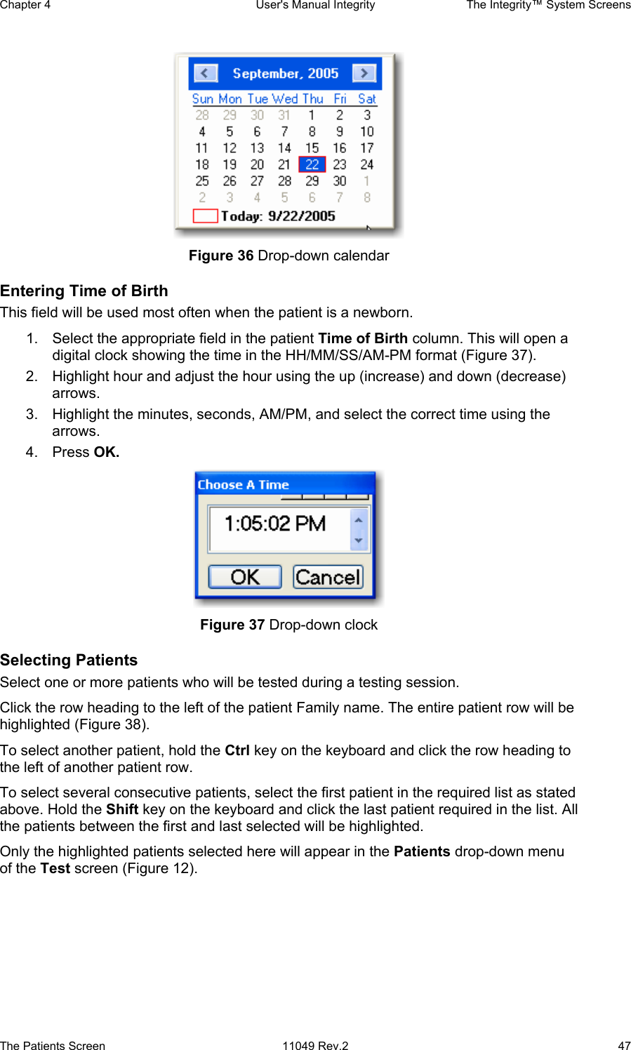 Chapter 4  User&apos;s Manual Integrity  The Integrity™ System Screens The Patients Screen  11049 Rev.2  47                     Figure 36 Drop-down calendar Entering Time of Birth This field will be used most often when the patient is a newborn.  1.  Select the appropriate field in the patient Time of Birth column. This will open a digital clock showing the time in the HH/MM/SS/AM-PM format (Figure 37).  2.  Highlight hour and adjust the hour using the up (increase) and down (decrease) arrows. 3.  Highlight the minutes, seconds, AM/PM, and select the correct time using the arrows. 4. Press OK.  Figure 37 Drop-down clock Selecting Patients Select one or more patients who will be tested during a testing session.  Click the row heading to the left of the patient Family name. The entire patient row will be highlighted (Figure 38).  To select another patient, hold the Ctrl key on the keyboard and click the row heading to the left of another patient row. To select several consecutive patients, select the first patient in the required list as stated above. Hold the Shift key on the keyboard and click the last patient required in the list. All the patients between the first and last selected will be highlighted. Only the highlighted patients selected here will appear in the Patients drop-down menu of the Test screen (Figure 12).  