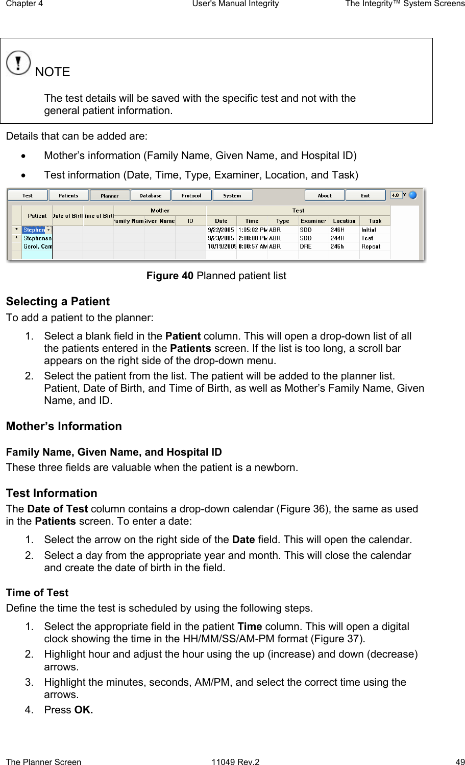 Chapter 4  User&apos;s Manual Integrity  The Integrity™ System Screens The Planner Screen  11049 Rev.2  49  NOTE The test details will be saved with the specific test and not with the general patient information. Details that can be added are: •  Mother’s information (Family Name, Given Name, and Hospital ID) •  Test information (Date, Time, Type, Examiner, Location, and Task)  Figure 40 Planned patient list Selecting a Patient To add a patient to the planner:  1.  Select a blank field in the Patient column. This will open a drop-down list of all the patients entered in the Patients screen. If the list is too long, a scroll bar appears on the right side of the drop-down menu.  2.  Select the patient from the list. The patient will be added to the planner list. Patient, Date of Birth, and Time of Birth, as well as Mother’s Family Name, Given Name, and ID. Mother’s Information Family Name, Given Name, and Hospital ID These three fields are valuable when the patient is a newborn.  Test Information The Date of Test column contains a drop-down calendar (Figure 36), the same as used in the Patients screen. To enter a date:  1.  Select the arrow on the right side of the Date field. This will open the calendar.  2.  Select a day from the appropriate year and month. This will close the calendar and create the date of birth in the field. Time of Test Define the time the test is scheduled by using the following steps. 1.  Select the appropriate field in the patient Time column. This will open a digital clock showing the time in the HH/MM/SS/AM-PM format (Figure 37).  2.  Highlight hour and adjust the hour using the up (increase) and down (decrease) arrows. 3.  Highlight the minutes, seconds, AM/PM, and select the correct time using the arrows. 4. Press OK. 