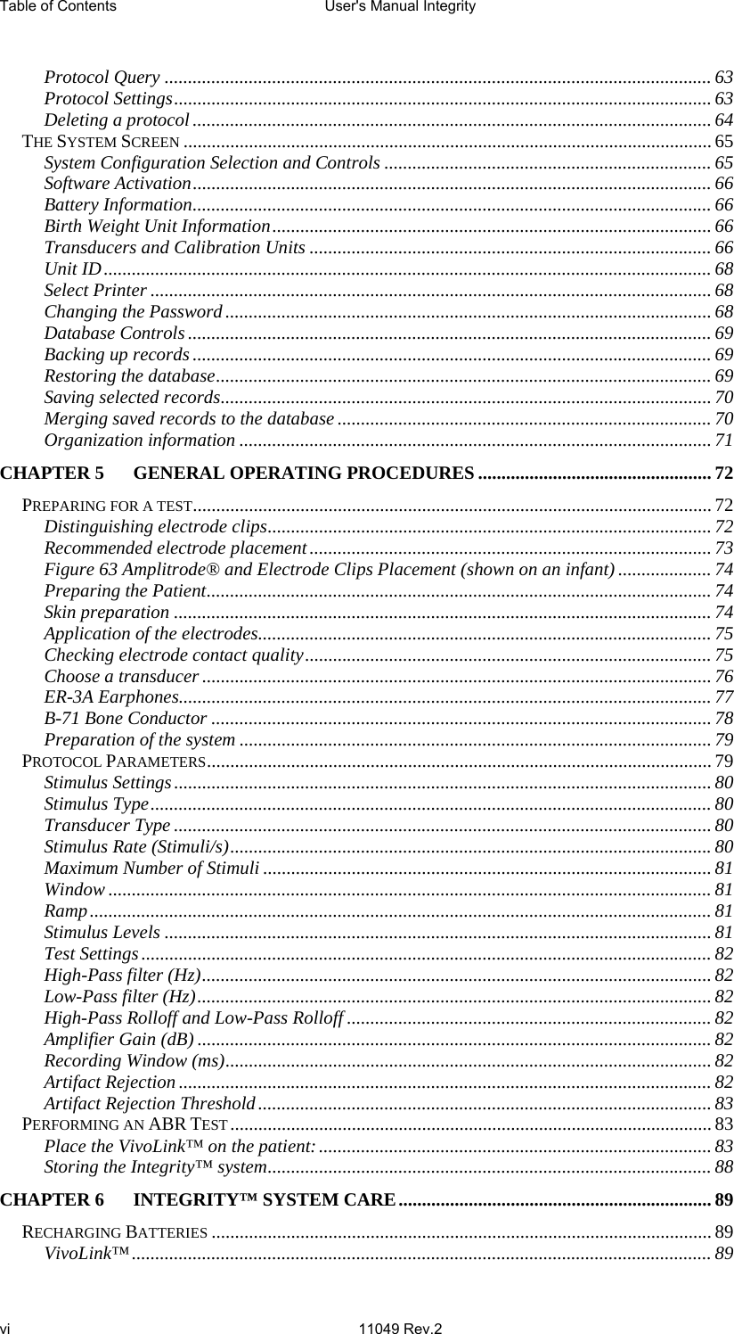 Table of Contents  User&apos;s Manual Integrity     vi 11049 Rev.2   Protocol Query ..................................................................................................................... 63 Protocol Settings................................................................................................................... 63 Deleting a protocol............................................................................................................... 64 THE SYSTEM SCREEN ................................................................................................................. 65 System Configuration Selection and Controls ...................................................................... 65 Software Activation............................................................................................................... 66 Battery Information............................................................................................................... 66 Birth Weight Unit Information.............................................................................................. 66 Transducers and Calibration Units ...................................................................................... 66 Unit ID.................................................................................................................................. 68 Select Printer ........................................................................................................................ 68 Changing the Password ........................................................................................................ 68 Database Controls ................................................................................................................ 69 Backing up records ............................................................................................................... 69 Restoring the database..........................................................................................................69 Saving selected records.........................................................................................................70 Merging saved records to the database ................................................................................ 70 Organization information ..................................................................................................... 71 CHAPTER 5 GENERAL OPERATING PROCEDURES .................................................. 72 PREPARING FOR A TEST............................................................................................................... 72 Distinguishing electrode clips............................................................................................... 72 Recommended electrode placement...................................................................................... 73 Figure 63 Amplitrode® and Electrode Clips Placement (shown on an infant) .................... 74 Preparing the Patient............................................................................................................ 74 Skin preparation ................................................................................................................... 74 Application of the electrodes................................................................................................. 75 Checking electrode contact quality....................................................................................... 75 Choose a transducer .............................................................................................................76 ER-3A Earphones.................................................................................................................. 77 B-71 Bone Conductor ........................................................................................................... 78 Preparation of the system ..................................................................................................... 79 PROTOCOL PARAMETERS............................................................................................................ 79 Stimulus Settings................................................................................................................... 80 Stimulus Type........................................................................................................................ 80 Transducer Type ................................................................................................................... 80 Stimulus Rate (Stimuli/s).......................................................................................................80 Maximum Number of Stimuli ................................................................................................ 81 Window ................................................................................................................................. 81 Ramp..................................................................................................................................... 81 Stimulus Levels ..................................................................................................................... 81 Test Settings.......................................................................................................................... 82 High-Pass filter (Hz)............................................................................................................. 82 Low-Pass filter (Hz).............................................................................................................. 82 High-Pass Rolloff and Low-Pass Rolloff .............................................................................. 82 Amplifier Gain (dB) .............................................................................................................. 82 Recording Window (ms)........................................................................................................ 82 Artifact Rejection .................................................................................................................. 82 Artifact Rejection Threshold................................................................................................. 83 PERFORMING AN ABR TEST....................................................................................................... 83 Place the VivoLink™ on the patient:.................................................................................... 83 Storing the Integrity™ system............................................................................................... 88 CHAPTER 6 INTEGRITY™ SYSTEM CARE................................................................... 89 RECHARGING BATTERIES ........................................................................................................... 89 VivoLink™............................................................................................................................ 89 