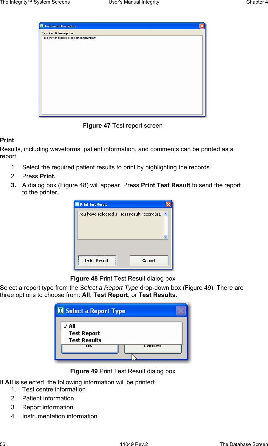 The Integrity™ System Screens  User&apos;s Manual Integrity  Chapter 4  56  11049 Rev.2  The Database Screen  Figure 47 Test report screen Print Results, including waveforms, patient information, and comments can be printed as a report. 1.  Select the required patient results to print by highlighting the records. 2. Press Print. 3.  A dialog box (Figure 48) will appear. Press Print Test Result to send the report to the printer.   Figure 48 Print Test Result dialog box Select a report type from the Select a Report Type drop-down box (Figure 49). There are three options to choose from: All, Test Report, or Test Results.  Figure 49 Print Test Result dialog box If All is selected, the following information will be printed: 1.  Test centre information 2. Patient information 3.  Report information  4. Instrumentation information 