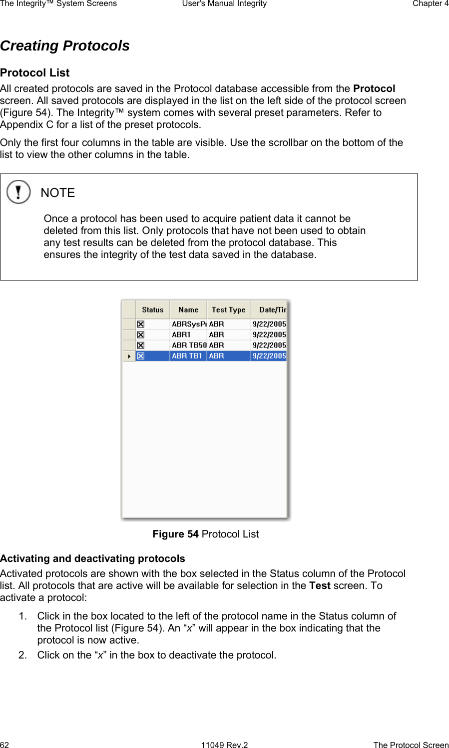 The Integrity™ System Screens  User&apos;s Manual Integrity  Chapter 4  62  11049 Rev.2  The Protocol Screen Creating Protocols  Protocol List All created protocols are saved in the Protocol database accessible from the Protocol screen. All saved protocols are displayed in the list on the left side of the protocol screen (Figure 54). The Integrity™ system comes with several preset parameters. Refer to Appendix C for a list of the preset protocols. Only the first four columns in the table are visible. Use the scrollbar on the bottom of the list to view the other columns in the table.    Figure 54 Protocol List Activating and deactivating protocols Activated protocols are shown with the box selected in the Status column of the Protocol list. All protocols that are active will be available for selection in the Test screen. To activate a protocol: 1.  Click in the box located to the left of the protocol name in the Status column of the Protocol list (Figure 54). An “x” will appear in the box indicating that the protocol is now active.  2.  Click on the “x” in the box to deactivate the protocol. NOTE Once a protocol has been used to acquire patient data it cannot be deleted from this list. Only protocols that have not been used to obtain any test results can be deleted from the protocol database. This ensures the integrity of the test data saved in the database. 