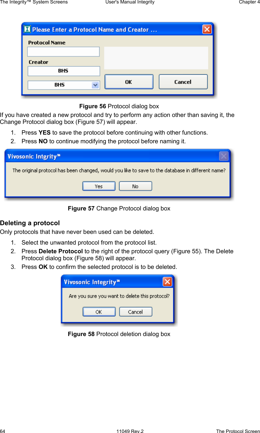 The Integrity™ System Screens  User&apos;s Manual Integrity  Chapter 4  64  11049 Rev.2  The Protocol Screen  Figure 56 Protocol dialog box                        If you have created a new protocol and try to perform any action other than saving it, the Change Protocol dialog box (Figure 57) will appear.  1. Press YES to save the protocol before continuing with other functions.  2. Press NO to continue modifying the protocol before naming it.   Figure 57 Change Protocol dialog box Deleting a protocol Only protocols that have never been used can be deleted.  1.  Select the unwanted protocol from the protocol list. 2. Press Delete Protocol to the right of the protocol query (Figure 55). The Delete Protocol dialog box (Figure 58) will appear.  3. Press OK to confirm the selected protocol is to be deleted.  Figure 58 Protocol deletion dialog box 