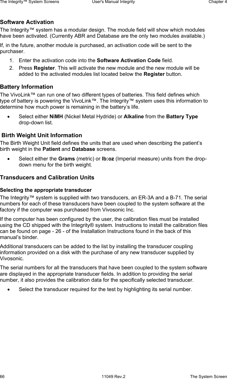 The Integrity™ System Screens  User&apos;s Manual Integrity  Chapter 4  66  11049 Rev.2  The System Screen Software Activation The Integrity™ system has a modular design. The module field will show which modules have been activated. (Currently ABR and Database are the only two modules available.) If, in the future, another module is purchased, an activation code will be sent to the purchaser.  1.  Enter the activation code into the Software Activation Code field. 2. Press Register. This will activate the new module and the new module will be added to the activated modules list located below the Register button. Battery Information  The VivoLink™ can run one of two different types of batteries. This field defines which type of battery is powering the VivoLink™. The Integrity™ system uses this information to determine how much power is remaining in the battery’s life.  • Select either NiMH (Nickel Metal Hydride) or Alkaline from the Battery Type drop-down list.  Birth Weight Unit Information The Birth Weight Unit field defines the units that are used when describing the patient’s birth weight in the Patient and Database screens. •  Select either the Grams (metric) or lb:oz (Imperial measure) units from the drop-down menu for the birth weight. Transducers and Calibration Units Selecting the appropriate transducer The Integrity™ system is supplied with two transducers, an ER-3A and a B-71. The serial numbers for each of these transducers have been coupled to the system software at the factory if the computer was purchased from Vivosonic Inc.  If the computer has been configured by the user, the calibration files must be installed using the CD shipped with the Integrity® system. Instructions to install the calibration files can be found on page - 26 - of the Installation Instructions found in the back of this manual’s binder. Additional transducers can be added to the list by installing the transducer coupling information provided on a disk with the purchase of any new transducer supplied by Vivosonic. The serial numbers for all the transducers that have been coupled to the system software are displayed in the appropriate transducer fields. In addition to providing the serial number, it also provides the calibration data for the specifically selected transducer. •  Select the transducer required for the test by highlighting its serial number.   