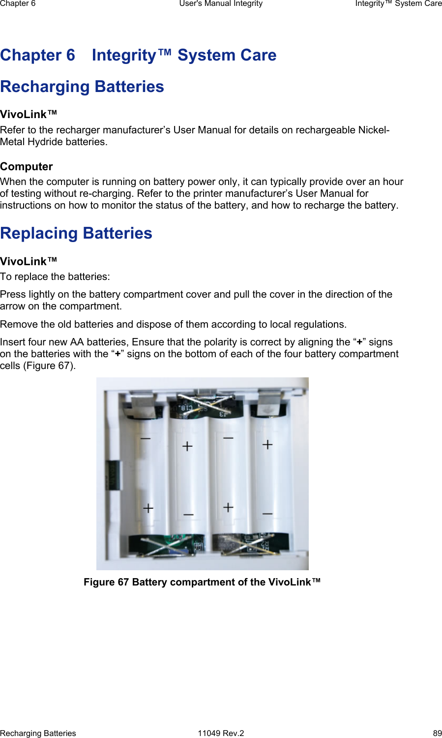 Chapter 6  User&apos;s Manual Integrity  Integrity™ System Care Recharging Batteries  11049 Rev.2  89 Chapter 6  Integrity™ System Care Recharging Batteries VivoLink™ Refer to the recharger manufacturer’s User Manual for details on rechargeable Nickel-Metal Hydride batteries. Computer When the computer is running on battery power only, it can typically provide over an hour of testing without re-charging. Refer to the printer manufacturer’s User Manual for instructions on how to monitor the status of the battery, and how to recharge the battery. Replacing Batteries VivoLink™ To replace the batteries:  Press lightly on the battery compartment cover and pull the cover in the direction of the arrow on the compartment. Remove the old batteries and dispose of them according to local regulations.  Insert four new AA batteries, Ensure that the polarity is correct by aligning the “+” signs on the batteries with the “+” signs on the bottom of each of the four battery compartment cells (Figure 67).  Figure 67 Battery compartment of the VivoLink™ 
