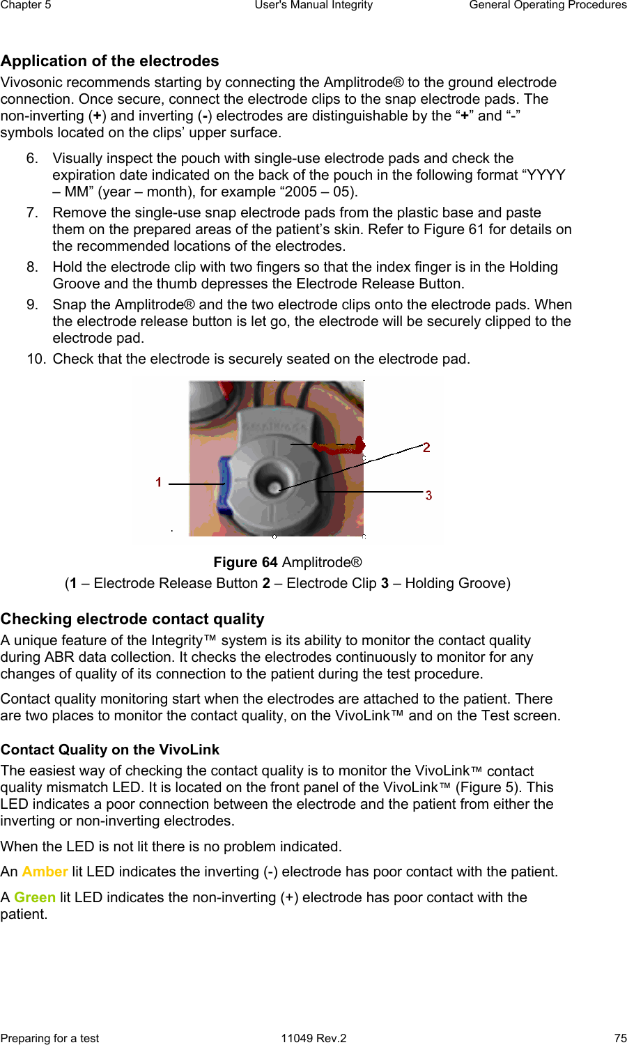Chapter 5  User&apos;s Manual Integrity  General Operating Procedures Preparing for a test  11049 Rev.2  75 Application of the electrodes Vivosonic recommends starting by connecting the Amplitrode® to the ground electrode connection. Once secure, connect the electrode clips to the snap electrode pads. The non-inverting (+) and inverting (-) electrodes are distinguishable by the “+” and “-” symbols located on the clips’ upper surface.  6.  Visually inspect the pouch with single-use electrode pads and check the expiration date indicated on the back of the pouch in the following format “YYYY – MM” (year – month), for example “2005 – 05). 7.  Remove the single-use snap electrode pads from the plastic base and paste them on the prepared areas of the patient’s skin. Refer to Figure 61 for details on the recommended locations of the electrodes. 8.  Hold the electrode clip with two fingers so that the index finger is in the Holding Groove and the thumb depresses the Electrode Release Button.  9.  Snap the Amplitrode® and the two electrode clips onto the electrode pads. When the electrode release button is let go, the electrode will be securely clipped to the electrode pad. 10.  Check that the electrode is securely seated on the electrode pad.  Figure 64 Amplitrode®  (1 – Electrode Release Button 2 – Electrode Clip 3 – Holding Groove) Checking electrode contact quality  A unique feature of the Integrity™ system is its ability to monitor the contact quality during ABR data collection. It checks the electrodes continuously to monitor for any changes of quality of its connection to the patient during the test procedure.  Contact quality monitoring start when the electrodes are attached to the patient. There are two places to monitor the contact quality, on the VivoLink™ and on the Test screen.  Contact Quality on the VivoLink The easiest way of checking the contact quality is to monitor the VivoLink™ contact quality mismatch LED. It is located on the front panel of the VivoLink™ (Figure 5). This LED indicates a poor connection between the electrode and the patient from either the inverting or non-inverting electrodes.  When the LED is not lit there is no problem indicated.  An Amber lit LED indicates the inverting (-) electrode has poor contact with the patient.  A Green lit LED indicates the non-inverting (+) electrode has poor contact with the patient. 