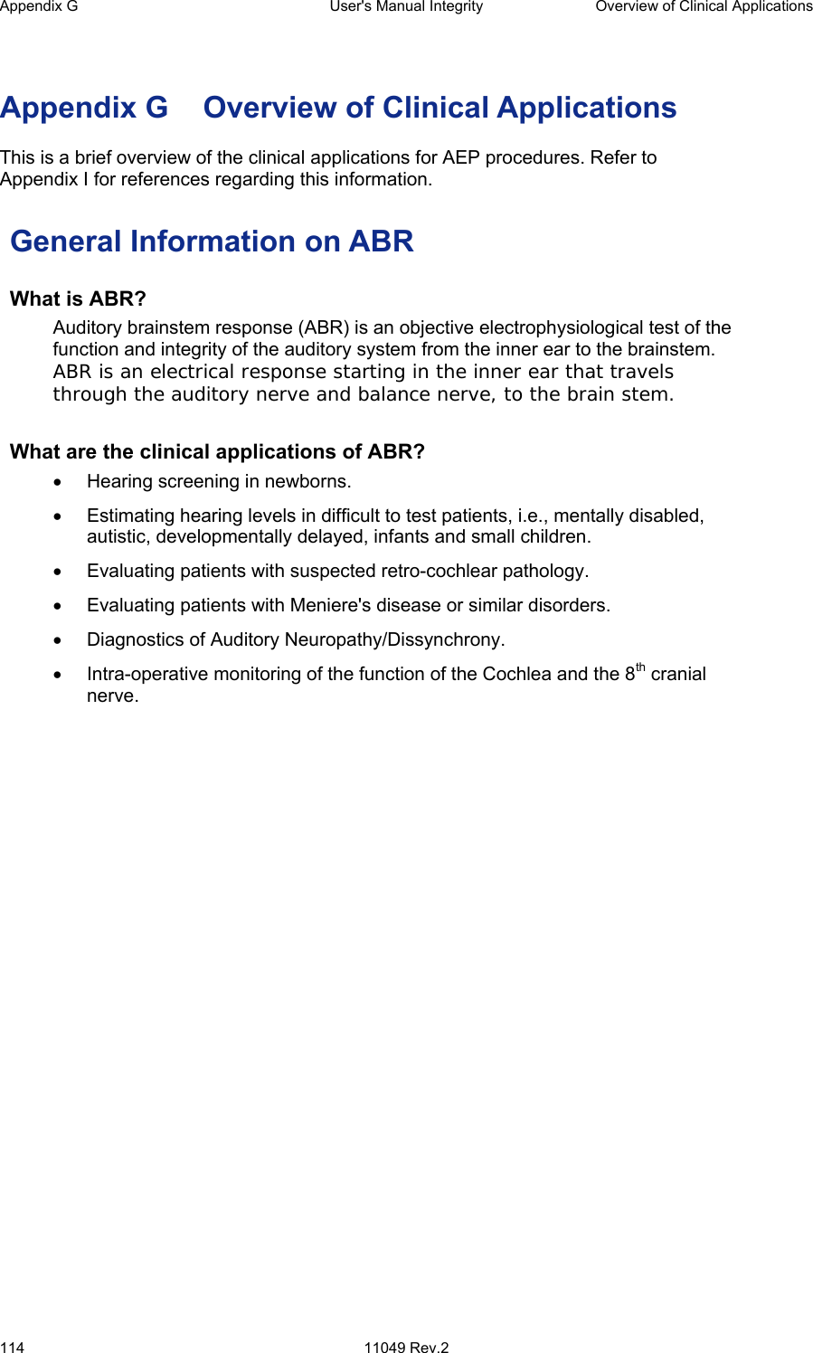 Appendix G  User&apos;s Manual Integrity  Overview of Clinical Applications 114 11049 Rev.2   Appendix G  Overview of Clinical Applications  This is a brief overview of the clinical applications for AEP procedures. Refer to   Appendix I for references regarding this information. General Information on ABR What is ABR?   Auditory brainstem response (ABR) is an objective electrophysiological test of the function and integrity of the auditory system from the inner ear to the brainstem. ABR is an electrical response starting in the inner ear that travels through the auditory nerve and balance nerve, to the brain stem. What are the clinical applications of ABR?  •  Hearing screening in newborns.  •  Estimating hearing levels in difficult to test patients, i.e., mentally disabled, autistic, developmentally delayed, infants and small children.  •  Evaluating patients with suspected retro-cochlear pathology.  •  Evaluating patients with Meniere&apos;s disease or similar disorders. •  Diagnostics of Auditory Neuropathy/Dissynchrony.  •  Intra-operative monitoring of the function of the Cochlea and the 8th cranial nerve.  