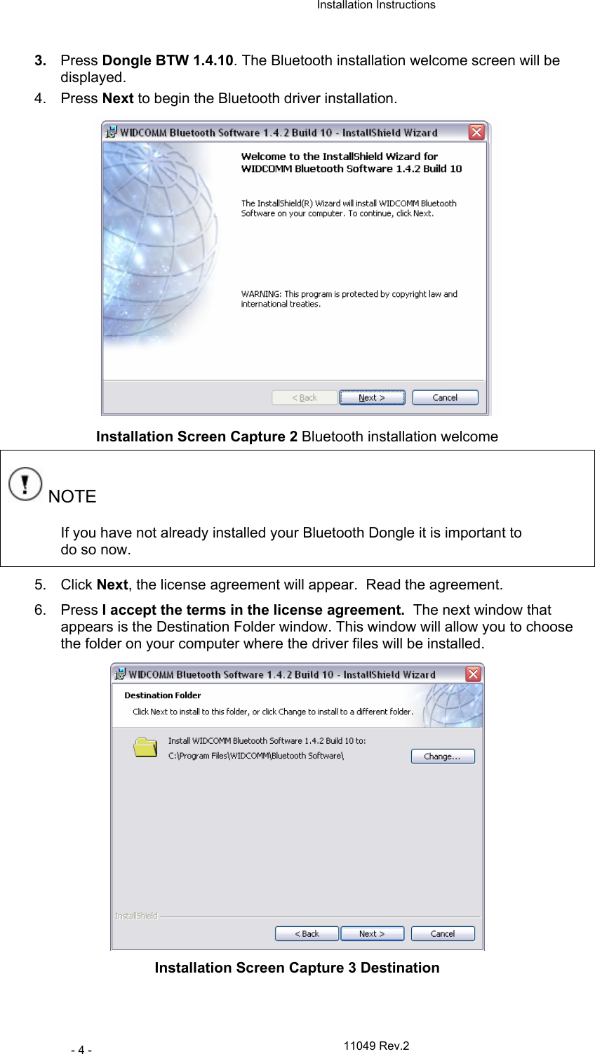  Installation Instructions   11049 Rev.2 - 4 - 3.  Press Dongle BTW 1.4.10. The Bluetooth installation welcome screen will be displayed. 4. Press Next to begin the Bluetooth driver installation.  Installation Screen Capture 2 Bluetooth installation welcome  NOTE If you have not already installed your Bluetooth Dongle it is important to do so now. 5. Click Next, the license agreement will appear.  Read the agreement.  6. Press I accept the terms in the license agreement.  The next window that appears is the Destination Folder window. This window will allow you to choose the folder on your computer where the driver files will be installed.  Installation Screen Capture 3 Destination 