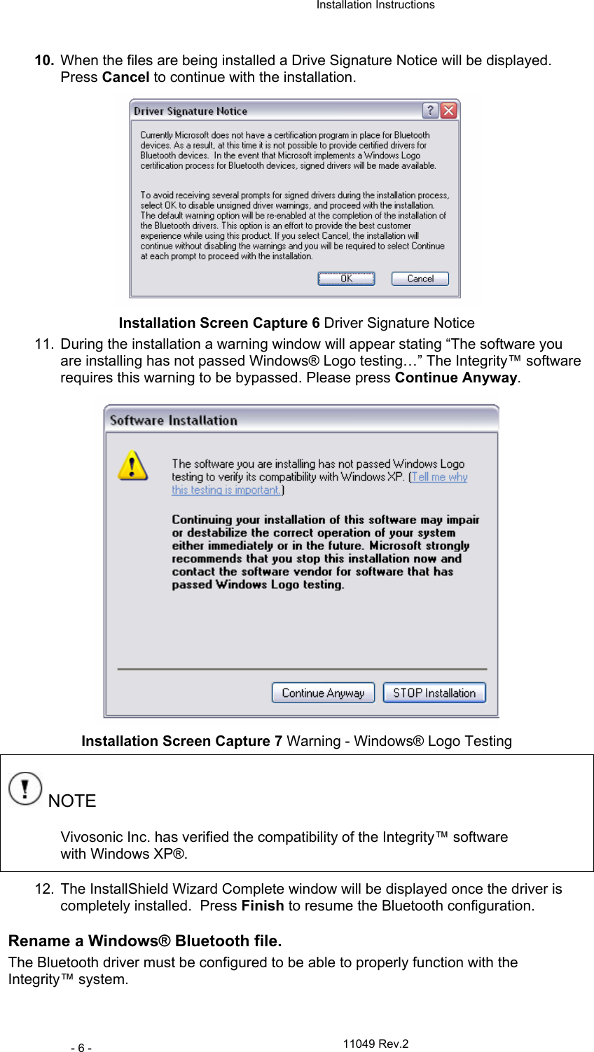  Installation Instructions   11049 Rev.2 - 6 - 10.  When the files are being installed a Drive Signature Notice will be displayed.  Press Cancel to continue with the installation.  Installation Screen Capture 6 Driver Signature Notice 11.  During the installation a warning window will appear stating “The software you are installing has not passed Windows® Logo testing…” The Integrity™ software requires this warning to be bypassed. Please press Continue Anyway.  Installation Screen Capture 7 Warning - Windows® Logo Testing  NOTE Vivosonic Inc. has verified the compatibility of the Integrity™ software with Windows XP®.  12.  The InstallShield Wizard Complete window will be displayed once the driver is completely installed.  Press Finish to resume the Bluetooth configuration. Rename a Windows® Bluetooth file. The Bluetooth driver must be configured to be able to properly function with the Integrity™ system. 