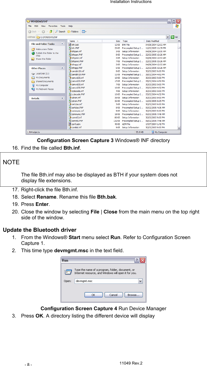  Installation Instructions   11049 Rev.2 - 8 -  Configuration Screen Capture 3 Windows® INF directory 16.  Find the file called Bth.inf. NOTE The file Bth.inf may also be displayed as BTH if your system does not display file extensions. 17.  Right-click the file Bth.inf.  18. Select Rename. Rename this file Bth.bak.  19. Press Enter. 20.  Close the window by selecting File | Close from the main menu on the top right side of the window.  Update the Bluetooth driver  1. From the Windows® Start menu select Run. Refer to Configuration Screen Capture 1. 2.  This time type devmgmt.msc in the text field.  Configuration Screen Capture 4 Run Device Manager 3. Press OK. A directory listing the different device will display 