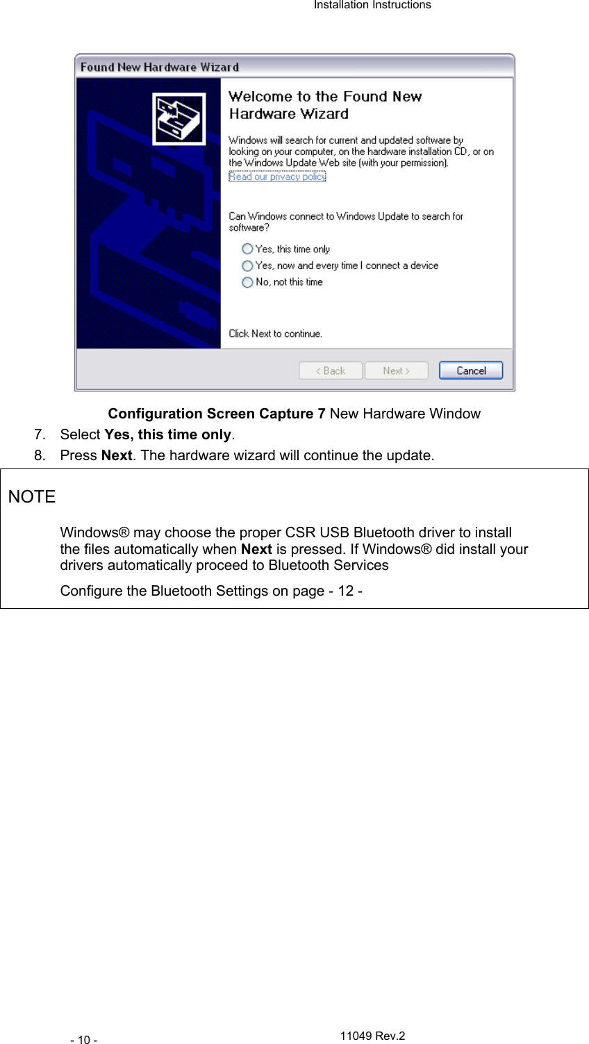  Installation Instructions   11049 Rev.2 - 10 -  Configuration Screen Capture 7 New Hardware Window 7. Select Yes, this time only. 8. Press Next. The hardware wizard will continue the update. NOTE Windows® may choose the proper CSR USB Bluetooth driver to install the files automatically when Next is pressed. If Windows® did install your drivers automatically proceed to Bluetooth Services Configure the Bluetooth Settings on page - 12 -  
