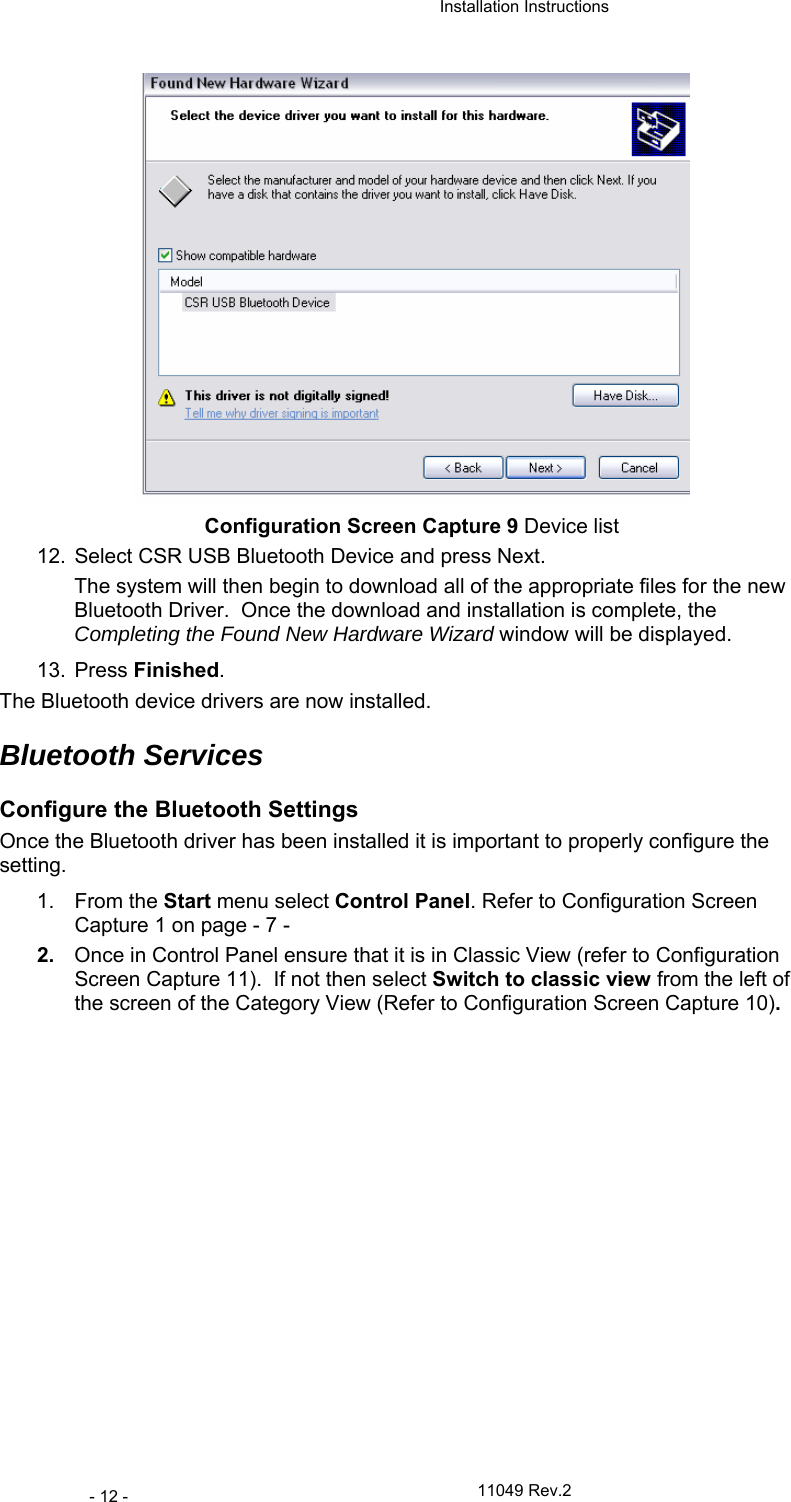  Installation Instructions   11049 Rev.2 - 12 -  Configuration Screen Capture 9 Device list 12.  Select CSR USB Bluetooth Device and press Next. The system will then begin to download all of the appropriate files for the new Bluetooth Driver.  Once the download and installation is complete, the Completing the Found New Hardware Wizard window will be displayed. 13. Press Finished. The Bluetooth device drivers are now installed. Bluetooth Services Configure the Bluetooth Settings Once the Bluetooth driver has been installed it is important to properly configure the setting. 1. From the Start menu select Control Panel. Refer to Configuration Screen Capture 1 on page - 7 - 2.  Once in Control Panel ensure that it is in Classic View (refer to Configuration Screen Capture 11).  If not then select Switch to classic view from the left of the screen of the Category View (Refer to Configuration Screen Capture 10). 