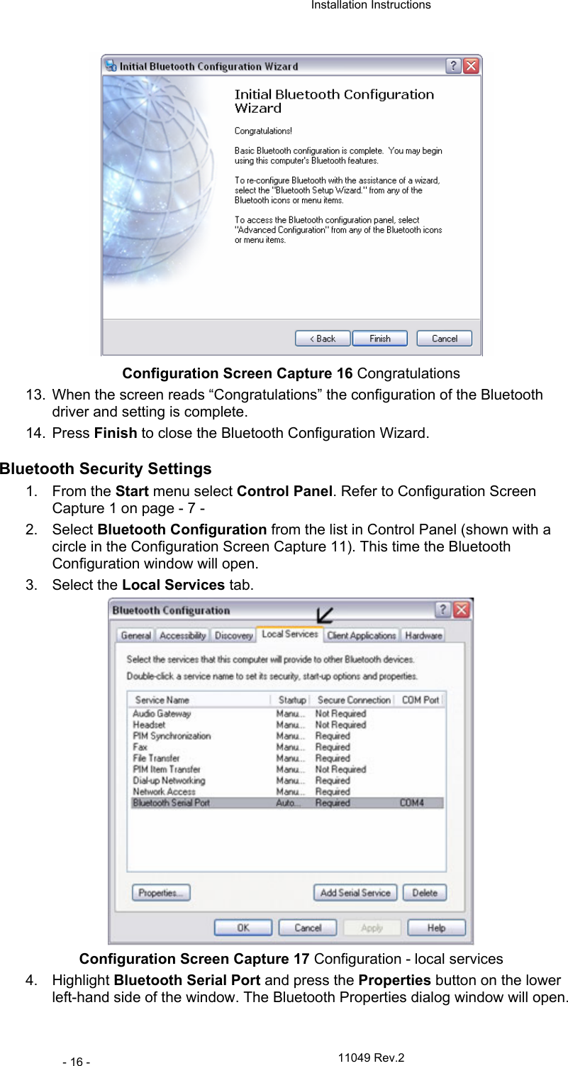  Installation Instructions   11049 Rev.2 - 16 -  Configuration Screen Capture 16 Congratulations 13.  When the screen reads “Congratulations” the configuration of the Bluetooth driver and setting is complete.  14. Press Finish to close the Bluetooth Configuration Wizard. Bluetooth Security Settings 1. From the Start menu select Control Panel. Refer to Configuration Screen Capture 1 on page - 7 - 2. Select Bluetooth Configuration from the list in Control Panel (shown with a circle in the Configuration Screen Capture 11). This time the Bluetooth Configuration window will open. 3. Select the Local Services tab.  Configuration Screen Capture 17 Configuration - local services 4. Highlight Bluetooth Serial Port and press the Properties button on the lower left-hand side of the window. The Bluetooth Properties dialog window will open. 