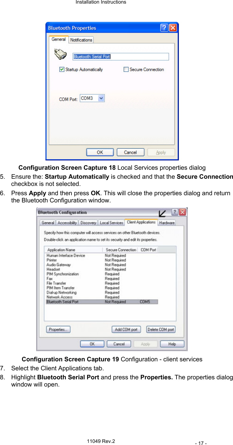  Installation Instructions   11049 Rev.2     - 17 -  Configuration Screen Capture 18 Local Services properties dialog 5. Ensure the: Startup Automatically is checked and that the Secure Connection checkbox is not selected. 6. Press Apply and then press OK. This will close the properties dialog and return the Bluetooth Configuration window.  Configuration Screen Capture 19 Configuration - client services 7.  Select the Client Applications tab. 8. Highlight Bluetooth Serial Port and press the Properties. The properties dialog window will open. 