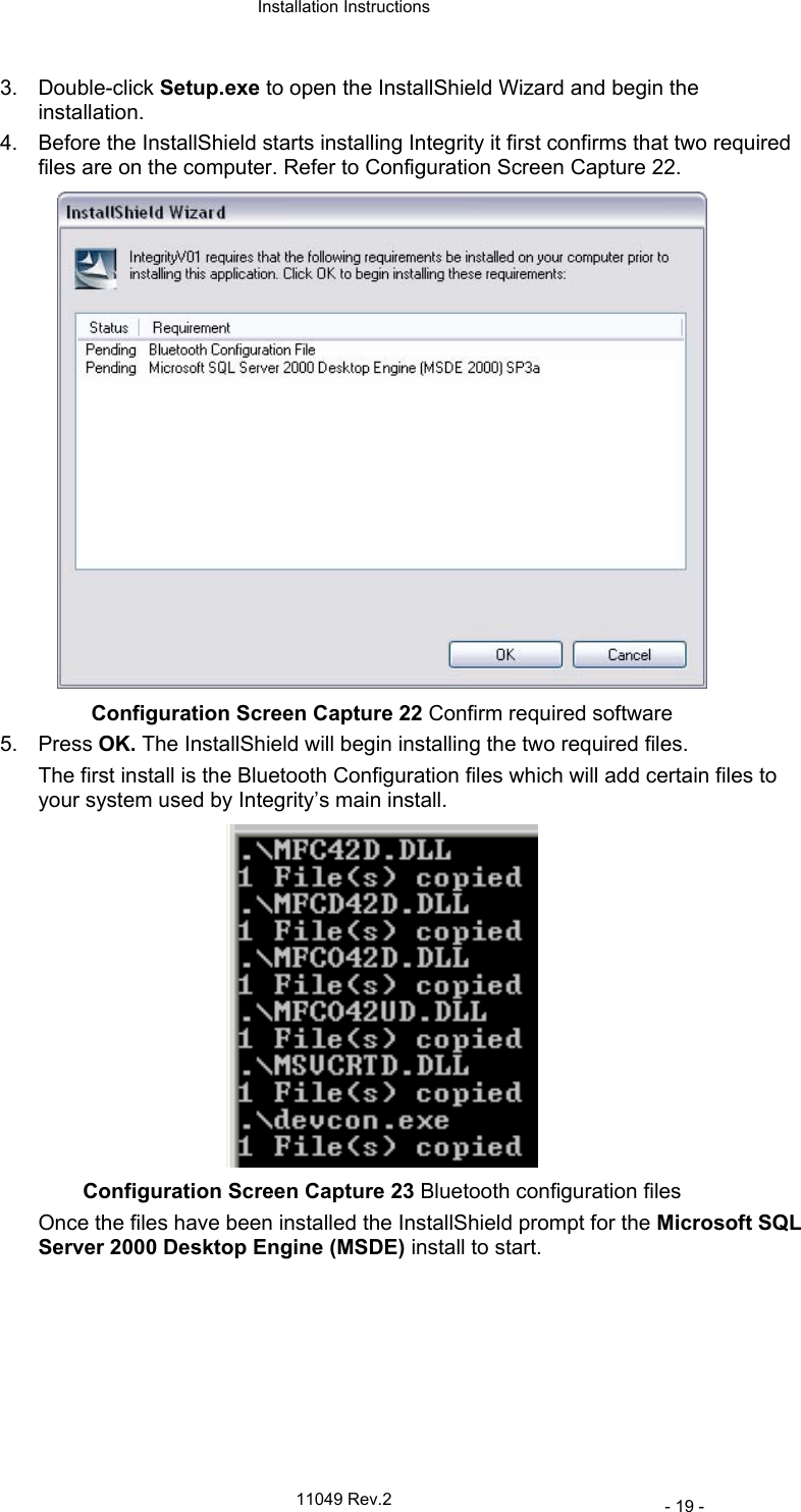  Installation Instructions   11049 Rev.2     - 19 - 3. Double-click Setup.exe to open the InstallShield Wizard and begin the installation. 4.  Before the InstallShield starts installing Integrity it first confirms that two required files are on the computer. Refer to Configuration Screen Capture 22.  Configuration Screen Capture 22 Confirm required software 5. Press OK. The InstallShield will begin installing the two required files. The first install is the Bluetooth Configuration files which will add certain files to your system used by Integrity’s main install.  Configuration Screen Capture 23 Bluetooth configuration files Once the files have been installed the InstallShield prompt for the Microsoft SQL Server 2000 Desktop Engine (MSDE) install to start. 