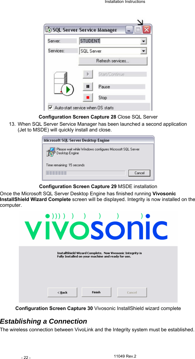  Installation Instructions   11049 Rev.2 - 22 -  Configuration Screen Capture 28 Close SQL Server 13.  When SQL Server Service Manager has been launched a second application (Jet to MSDE) will quickly install and close.   Configuration Screen Capture 29 MSDE installation Once the Microsoft SQL Server Desktop Engine has finished running Vivosonic InstallShield Wizard Complete screen will be displayed. Integrity is now installed on the computer.  Configuration Screen Capture 30 Vivosonic InstallShield wizard complete Establishing a Connection  The wireless connection between VivoLink and the Integrity system must be established.  