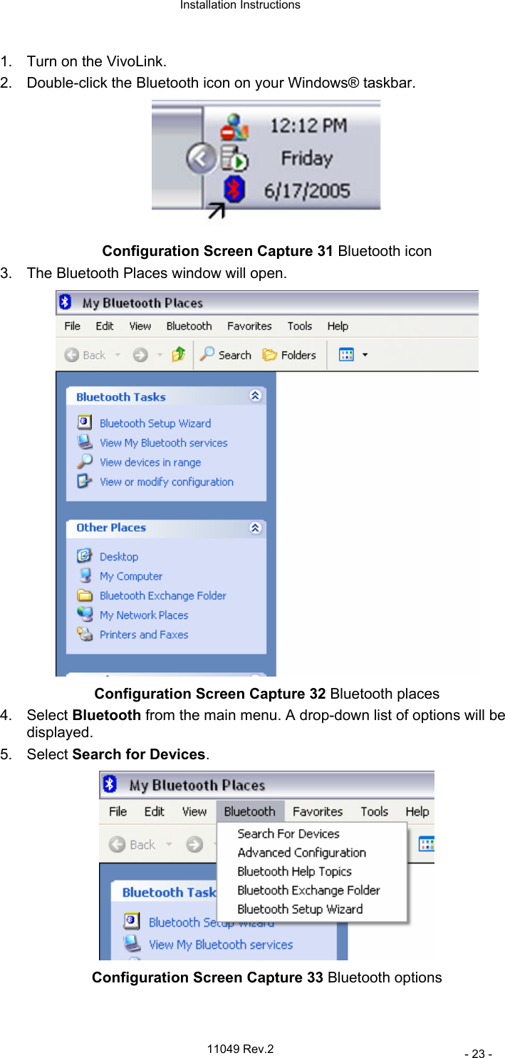  Installation Instructions   11049 Rev.2     - 23 - 1.  Turn on the VivoLink. 2.  Double-click the Bluetooth icon on your Windows® taskbar.   Configuration Screen Capture 31 Bluetooth icon 3.  The Bluetooth Places window will open.  Configuration Screen Capture 32 Bluetooth places 4. Select Bluetooth from the main menu. A drop-down list of options will be displayed. 5. Select Search for Devices.  Configuration Screen Capture 33 Bluetooth options 
