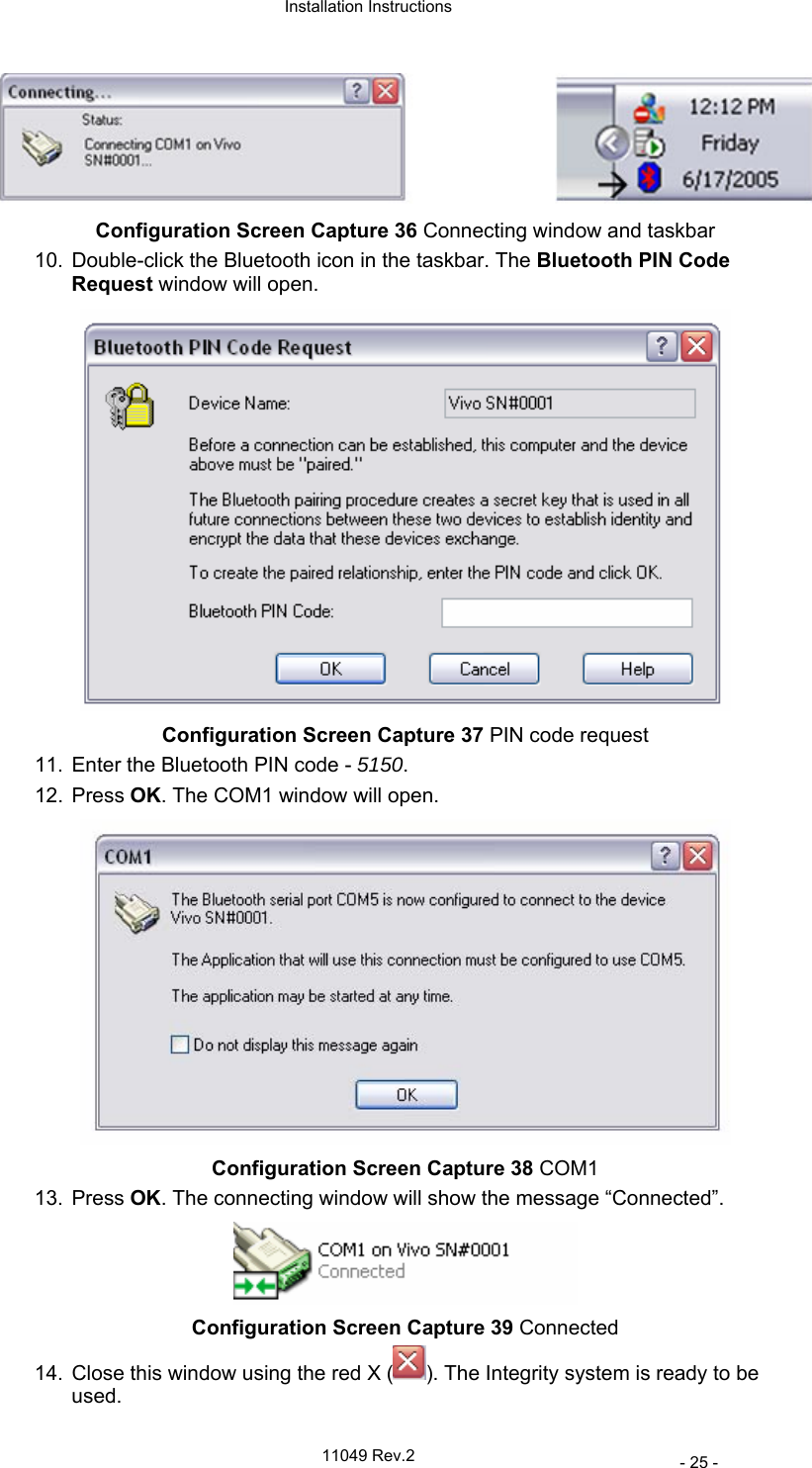  Installation Instructions   11049 Rev.2     - 25 -  Configuration Screen Capture 36 Connecting window and taskbar 10.  Double-click the Bluetooth icon in the taskbar. The Bluetooth PIN Code Request window will open.  Configuration Screen Capture 37 PIN code request 11.  Enter the Bluetooth PIN code - 5150.  12. Press OK. The COM1 window will open.  Configuration Screen Capture 38 COM1 13. Press OK. The connecting window will show the message “Connected”.  Configuration Screen Capture 39 Connected 14.  Close this window using the red X ( ). The Integrity system is ready to be used. 