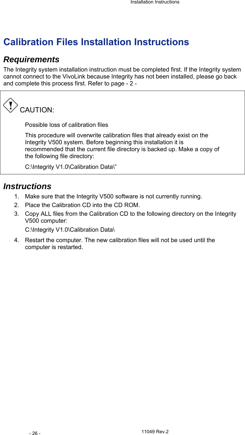  Installation Instructions   11049 Rev.2 - 26 -  Calibration Files Installation Instructions Requirements The Integrity system installation instruction must be completed first. If the Integrity system cannot connect to the VivoLink because Integrity has not been installed, please go back and complete this process first. Refer to page - 2 -  CAUTION: Possible loss of calibration files This procedure will overwrite calibration files that already exist on the Integrity V500 system. Before beginning this installation it is recommended that the current file directory is backed up. Make a copy of the following file directory:  C:\Integrity V1.0\Calibration Data\”  Instructions 1.  Make sure that the Integrity V500 software is not currently running.  2.  Place the Calibration CD into the CD ROM.  3.  Copy ALL files from the Calibration CD to the following directory on the Integrity V500 computer:  C:\Integrity V1.0\Calibration Data\ 4.  Restart the computer. The new calibration files will not be used until the computer is restarted.    