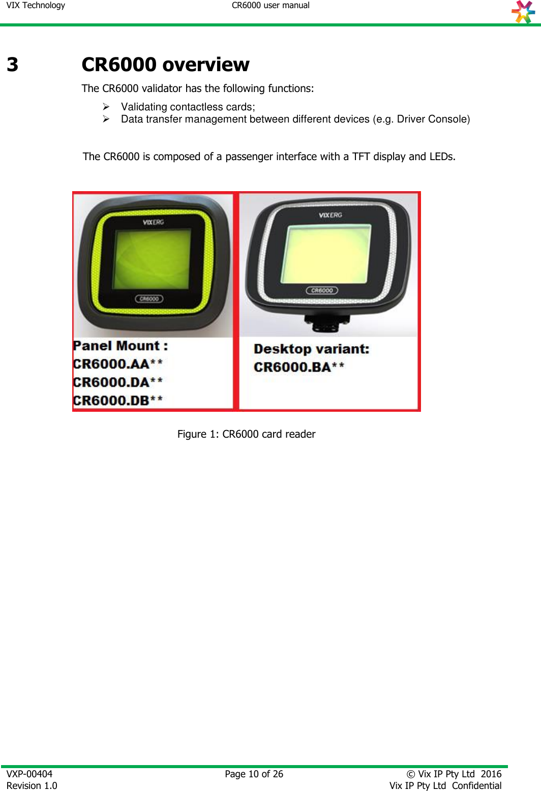 VIX Technology CR6000 user manual   VXP-00404 Revision 1.0    Page 10 of 26 © Vix IP Pty Ltd  2016 Vix IP Pty Ltd  Confidential   3 CR6000 overview The CR6000 validator has the following functions:    Validating contactless cards;   Data transfer management between different devices (e.g. Driver Console)   The CR6000 is composed of a passenger interface with a TFT display and LEDs.   Figure 1: CR6000 card reader 