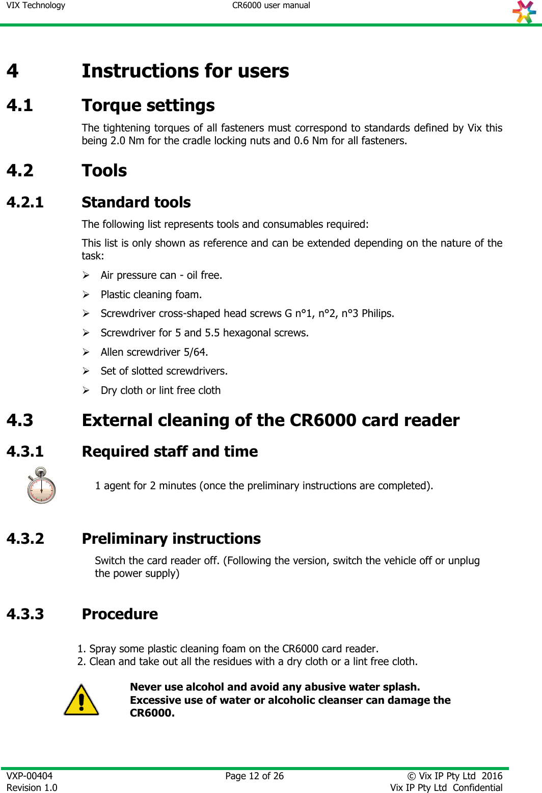 VIX Technology CR6000 user manual   VXP-00404 Revision 1.0    Page 12 of 26 © Vix IP Pty Ltd  2016 Vix IP Pty Ltd  Confidential   4 Instructions for users 4.1 Torque settings The tightening torques of all fasteners must correspond to standards defined by Vix this being 2.0 Nm for the cradle locking nuts and 0.6 Nm for all fasteners. 4.2 Tools 4.2.1 Standard tools The following list represents tools and consumables required: This list is only shown as reference and can be extended depending on the nature of the task:  Air pressure can - oil free.  Plastic cleaning foam.  Screwdriver cross-shaped head screws G n°1, n°2, n°3 Philips.  Screwdriver for 5 and 5.5 hexagonal screws.  Allen screwdriver 5/64.  Set of slotted screwdrivers.  Dry cloth or lint free cloth  4.3 External cleaning of the CR6000 card reader 4.3.1 Required staff and time  1 agent for 2 minutes (once the preliminary instructions are completed).  4.3.2 Preliminary instructions  Switch the card reader off. (Following the version, switch the vehicle off or unplug the power supply)   4.3.3 Procedure   1. Spray some plastic cleaning foam on the CR6000 card reader. 2. Clean and take out all the residues with a dry cloth or a lint free cloth.   Never use alcohol and avoid any abusive water splash. Excessive use of water or alcoholic cleanser can damage the CR6000.   