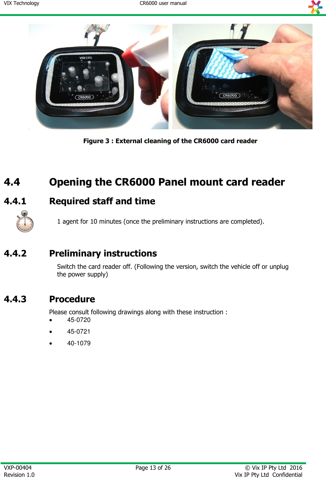 VIX Technology CR6000 user manual   VXP-00404 Revision 1.0    Page 13 of 26 © Vix IP Pty Ltd  2016 Vix IP Pty Ltd  Confidential        Figure 3 : External cleaning of the CR6000 card reader    4.4 Opening the CR6000 Panel mount card reader  4.4.1 Required staff and time  1 agent for 10 minutes (once the preliminary instructions are completed).  4.4.2 Preliminary instructions  Switch the card reader off. (Following the version, switch the vehicle off or unplug the power supply)   4.4.3 Procedure Please consult following drawings along with these instruction :  45-0720  45-0721  40-1079 