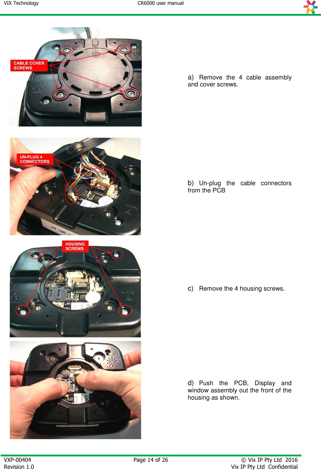 VIX Technology CR6000 user manual   VXP-00404 Revision 1.0    Page 14 of 26 © Vix IP Pty Ltd  2016 Vix IP Pty Ltd  Confidential     a) Remove  the  4  cable  assembly and cover screws.  b) Un-plug  the  cable  connectors from the PCB  c)  Remove the 4 housing screws.  d) Push  the  PCB,  Display  and window assembly out the front of the housing as shown. 