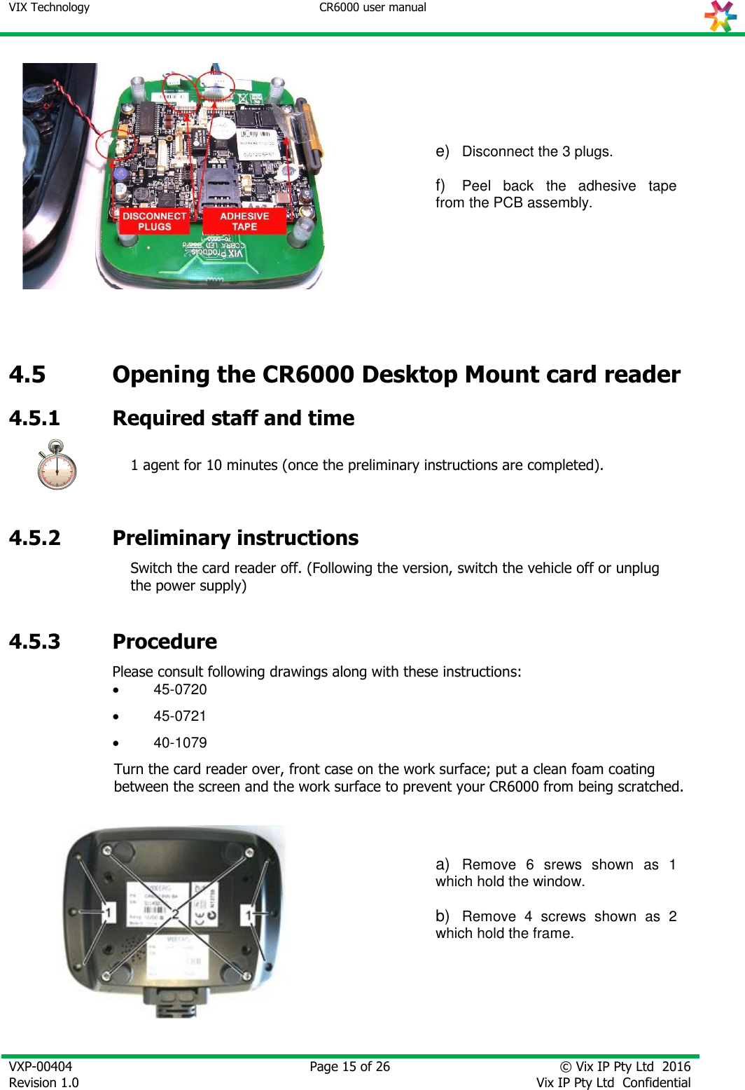 VIX Technology CR6000 user manual   VXP-00404 Revision 1.0    Page 15 of 26 © Vix IP Pty Ltd  2016 Vix IP Pty Ltd  Confidential    e) Disconnect the 3 plugs.  f) Peel  back  the  adhesive  tape from the PCB assembly.   4.5 Opening the CR6000 Desktop Mount card reader  4.5.1 Required staff and time  1 agent for 10 minutes (once the preliminary instructions are completed).  4.5.2 Preliminary instructions  Switch the card reader off. (Following the version, switch the vehicle off or unplug the power supply)   4.5.3 Procedure Please consult following drawings along with these instructions:  45-0720  45-0721  40-1079 Turn the card reader over, front case on the work surface; put a clean foam coating between the screen and the work surface to prevent your CR6000 from being scratched.     a) Remove  6  srews  shown  as  1 which hold the window.  b) Remove  4  screws  shown  as  2 which hold the frame.        