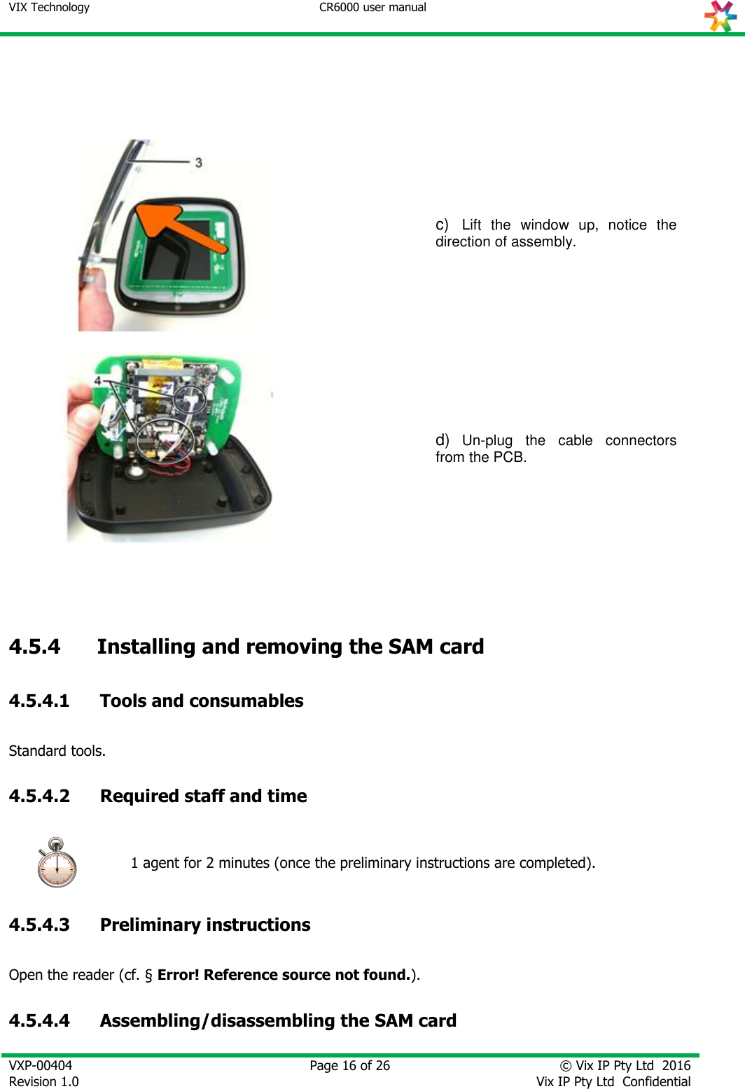 VIX Technology CR6000 user manual   VXP-00404 Revision 1.0    Page 16 of 26 © Vix IP Pty Ltd  2016 Vix IP Pty Ltd  Confidential        c)  Lift  the  window  up,  notice  the direction of assembly.   d) Un-plug  the  cable  connectors from the PCB.    4.5.4       Installing and removing the SAM card 4.5.4.1 Tools and consumables Standard tools. 4.5.4.2 Required staff and time  1 agent for 2 minutes (once the preliminary instructions are completed). 4.5.4.3 Preliminary instructions Open the reader (cf. § Error! Reference source not found.). 4.5.4.4 Assembling/disassembling the SAM card 