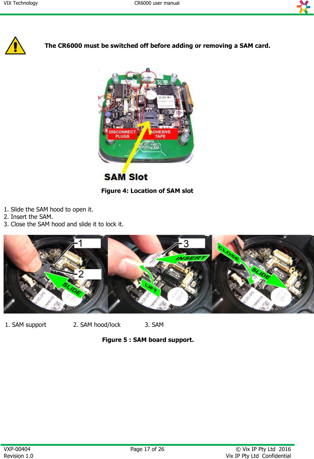 VIX Technology CR6000 user manual   VXP-00404 Revision 1.0    Page 17 of 26 © Vix IP Pty Ltd  2016 Vix IP Pty Ltd  Confidential    The CR6000 must be switched off before adding or removing a SAM card.  Figure 4: Location of SAM slot  1. Slide the SAM hood to open it. 2. Insert the SAM. 3. Close the SAM hood and slide it to lock it.     1. SAM support 2. SAM hood/lock 3. SAM   Figure 5 : SAM board support.   