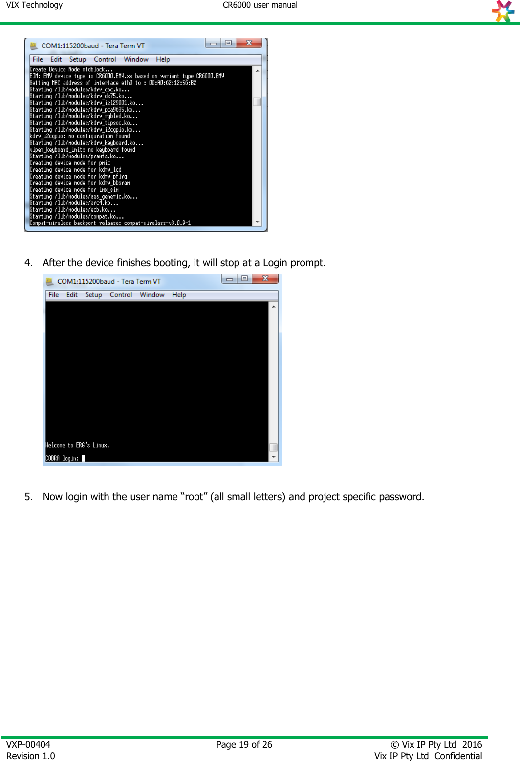 VIX Technology CR6000 user manual   VXP-00404 Revision 1.0    Page 19 of 26 © Vix IP Pty Ltd  2016 Vix IP Pty Ltd  Confidential     4. After the device finishes booting, it will stop at a Login prompt.   5. Now login with the user name “root” (all small letters) and project specific password.             