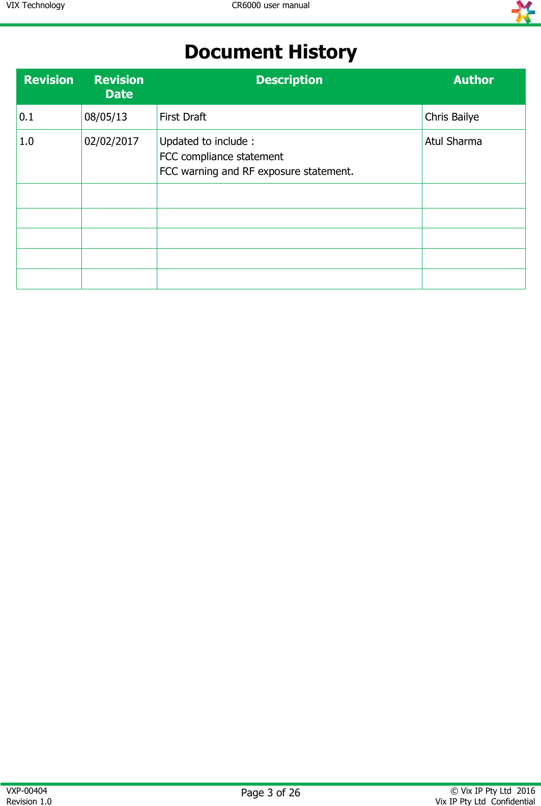 VIX Technology CR6000 user manual   VXP-00404 Revision 1.0    Page 3 of 26 © Vix IP Pty Ltd  2016 Vix IP Pty Ltd  Confidential   Document History Revision Revision Date Description Author 0.1 08/05/13 First Draft Chris Bailye 1.0 02/02/2017 Updated to include : FCC compliance statement FCC warning and RF exposure statement. Atul Sharma                                      