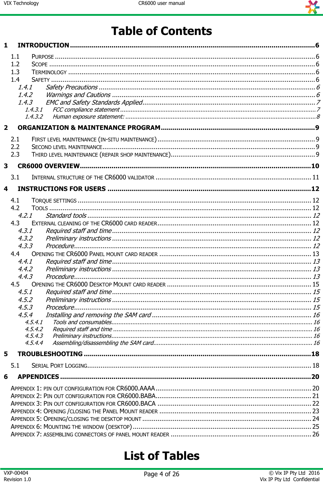 VIX Technology CR6000 user manual   VXP-00404 Revision 1.0    Page 4 of 26 © Vix IP Pty Ltd  2016 Vix IP Pty Ltd  Confidential   Table of Contents 1 INTRODUCTION ............................................................................................................................ 6 1.1 PURPOSE ......................................................................................................................................... 6 1.2 SCOPE ............................................................................................................................................ 6 1.3 TERMINOLOGY .................................................................................................................................. 6 1.4 SAFETY ........................................................................................................................................... 6 1.4.1 Safety Precautions .................................................................................................................. 6 1.4.2 Warnings and Cautions ........................................................................................................... 6 1.4.3 EMC and Safety Standards Applied ........................................................................................... 7 1.4.3.1 FCC compliance statement ................................................................................................................ 7 1.4.3.2 Human exposure statement: ............................................................................................................. 8 2 ORGANIZATION &amp; MAINTENANCE PROGRAM .............................................................................. 9 2.1 FIRST LEVEL MAINTENANCE (IN-SITU MAINTENANCE) ................................................................................... 9 2.2 SECOND LEVEL MAINTENANCE ................................................................................................................ 9 2.3 THIRD LEVEL MAINTENANCE (REPAIR SHOP MAINTENANCE) ............................................................................ 9 3 CR6000 OVERVIEW ..................................................................................................................... 10 3.1 INTERNAL STRUCTURE OF THE CR6000 VALIDATOR .................................................................................. 11 4 INSTRUCTIONS FOR USERS ....................................................................................................... 12 4.1 TORQUE SETTINGS ........................................................................................................................... 12 4.2 TOOLS .......................................................................................................................................... 12 4.2.1 Standard tools ...................................................................................................................... 12 4.3 EXTERNAL CLEANING OF THE CR6000 CARD READER ................................................................................. 12 4.3.1 Required staff and time ......................................................................................................... 12 4.3.2 Preliminary instructions ......................................................................................................... 12 4.3.3 Procedure ............................................................................................................................. 12 4.4 OPENING THE CR6000 PANEL MOUNT CARD READER ................................................................................ 13 4.4.1 Required staff and time ......................................................................................................... 13 4.4.2 Preliminary instructions ......................................................................................................... 13 4.4.3 Procedure ............................................................................................................................. 13 4.5 OPENING THE CR6000 DESKTOP MOUNT CARD READER ............................................................................ 15 4.5.1 Required staff and time ......................................................................................................... 15 4.5.2 Preliminary instructions ......................................................................................................... 15 4.5.3 Procedure ............................................................................................................................. 15 4.5.4 Installing and removing the SAM card .................................................................................... 16 4.5.4.1 Tools and consumables ................................................................................................................... 16 4.5.4.2 Required staff and time .................................................................................................................. 16 4.5.4.3 Preliminary instructions ................................................................................................................... 16 4.5.4.4 Assembling/disassembling the SAM card........................................................................................... 16 5 TROUBLESHOOTING ................................................................................................................... 18 5.1 SERIAL PORT LOGGING ...................................................................................................................... 18 6 APPENDICES ............................................................................................................................... 20 APPENDIX 1: PIN OUT CONFIGURATION FOR CR6000.AAAA .................................................................................. 20 APPENDIX 2: PIN OUT CONFIGURATION FOR CR6000.BABA.................................................................................. 21 APPENDIX 3: PIN OUT CONFIGURATION FOR CR6000.BACA ................................................................................. 22 APPENDIX 4: OPENING /CLOSING THE PANEL MOUNT READER ................................................................................ 23 APPENDIX 5: OPENING/CLOSING THE DESKTOP MOUNT ......................................................................................... 24 APPENDIX 6: MOUNTING THE WINDOW (DESKTOP) .............................................................................................. 25 APPENDIX 7: ASSEMBLING CONNECTORS OF PANEL MOUNT READER .......................................................................... 26  List of Tables 