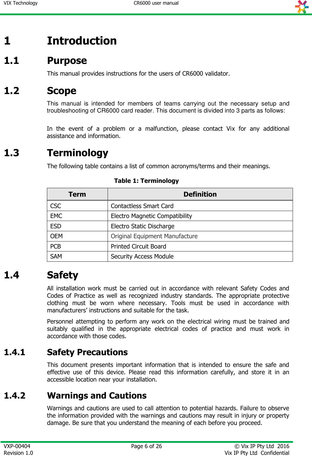 VIX Technology CR6000 user manual   VXP-00404 Revision 1.0    Page 6 of 26 © Vix IP Pty Ltd  2016 Vix IP Pty Ltd  Confidential   1 Introduction 1.1 Purpose This manual provides instructions for the users of CR6000 validator. 1.2 Scope This  manual  is  intended  for  members  of  teams  carrying  out  the  necessary  setup  and troubleshooting of CR6000 card reader. This document is divided into 3 parts as follows:  In  the  event  of  a  problem  or  a  malfunction,  please  contact  Vix  for  any  additional assistance and information. 1.3 Terminology The following table contains a list of common acronyms/terms and their meanings. Table 1: Terminology Term Definition CSC Contactless Smart Card EMC Electro Magnetic Compatibility ESD Electro Static Discharge OEM Original Equipment Manufacture PCB Printed Circuit Board SAM Security Access Module 1.4 Safety All  installation  work  must  be  carried  out  in  accordance  with  relevant  Safety  Codes  and Codes  of  Practice  as  well  as  recognized  industry  standards.  The  appropriate  protective clothing  must  be  worn  where  necessary.  Tools  must  be  used  in  accordance  with manufacturers’ instructions and suitable for the task. Personnel attempting to perform any work on  the electrical  wiring  must be  trained and suitably  qualified  in  the  appropriate  electrical  codes  of  practice  and  must  work  in accordance with those codes. 1.4.1 Safety Precautions This  document  presents  important  information  that  is  intended  to  ensure  the  safe  and effective  use  of  this  device.  Please  read  this  information  carefully,  and  store  it  in  an accessible location near your installation. 1.4.2 Warnings and Cautions Warnings and cautions are used to call attention to potential hazards. Failure to observe the information provided with the warnings and cautions may result in injury or property damage. Be sure that you understand the meaning of each before you proceed.  