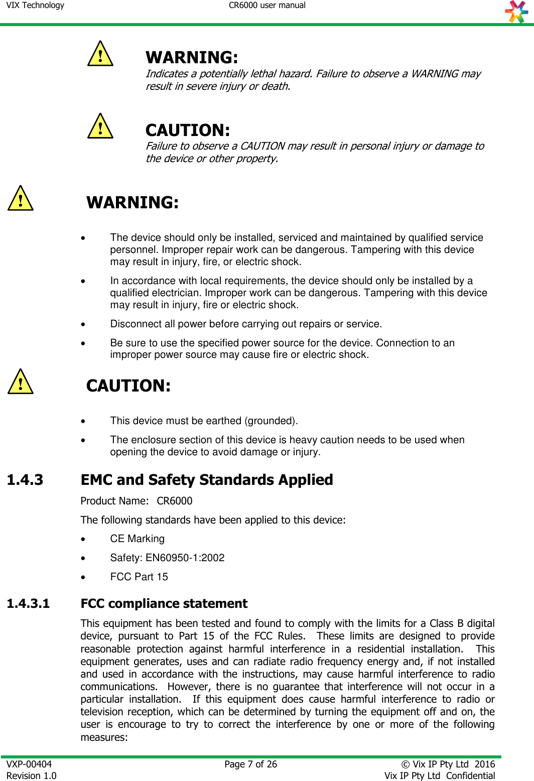 VIX Technology CR6000 user manual   VXP-00404 Revision 1.0    Page 7 of 26 © Vix IP Pty Ltd  2016 Vix IP Pty Ltd  Confidential    WARNING:  Indicates a potentially lethal hazard. Failure to observe a WARNING may result in severe injury or death.   CAUTION:  Failure to observe a CAUTION may result in personal injury or damage to the device or other property.   WARNING:    The device should only be installed, serviced and maintained by qualified service personnel. Improper repair work can be dangerous. Tampering with this device may result in injury, fire, or electric shock.   In accordance with local requirements, the device should only be installed by a qualified electrician. Improper work can be dangerous. Tampering with this device may result in injury, fire or electric shock.   Disconnect all power before carrying out repairs or service.    Be sure to use the specified power source for the device. Connection to an improper power source may cause fire or electric shock.  CAUTION:    This device must be earthed (grounded).   The enclosure section of this device is heavy caution needs to be used when opening the device to avoid damage or injury. 1.4.3 EMC and Safety Standards Applied Product Name:  CR6000 The following standards have been applied to this device:   CE Marking   Safety: EN60950-1:2002   FCC Part 15 1.4.3.1 FCC compliance statement This equipment has been tested and found to comply with the limits for a Class B digital device,  pursuant  to  Part  15  of  the  FCC  Rules.    These  limits  are  designed  to  provide reasonable  protection  against  harmful  interference  in  a  residential  installation.    This equipment generates, uses  and can radiate radio  frequency energy and, if not  installed and  used  in  accordance  with  the  instructions,  may  cause  harmful  interference  to  radio communications.    However,  there  is  no  guarantee  that  interference  will  not  occur  in  a particular  installation.    If  this  equipment  does  cause  harmful  interference  to  radio  or television reception, which can be determined by turning the equipment off and on, the user  is  encourage  to  try  to  correct  the  interference  by  one  or  more  of  the  following measures:  