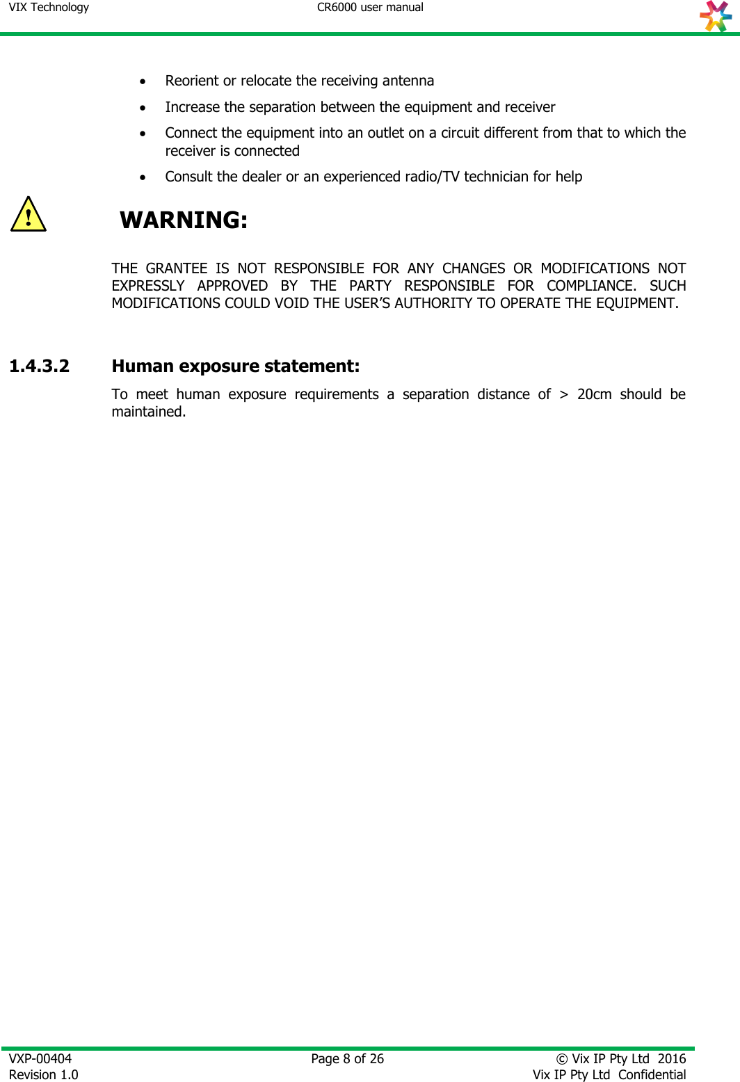 VIX Technology CR6000 user manual   VXP-00404 Revision 1.0    Page 8 of 26 © Vix IP Pty Ltd  2016 Vix IP Pty Ltd  Confidential     Reorient or relocate the receiving antenna  Increase the separation between the equipment and receiver  Connect the equipment into an outlet on a circuit different from that to which the receiver is connected  Consult the dealer or an experienced radio/TV technician for help  WARNING:  THE  GRANTEE  IS  NOT  RESPONSIBLE  FOR  ANY  CHANGES  OR  MODIFICATIONS  NOT EXPRESSLY  APPROVED  BY  THE  PARTY  RESPONSIBLE  FOR  COMPLIANCE.  SUCH MODIFICATIONS COULD VOID THE USER’S AUTHORITY TO OPERATE THE EQUIPMENT.  1.4.3.2 Human exposure statement: To  meet  human  exposure  requirements  a  separation  distance  of  &gt;  20cm  should  be maintained. 